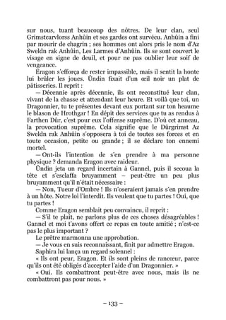 – 133 – 
sur nous, tuant beaucoup des nôtres. De leur clan, seul Grimstcarvlorss Anhûin et ses gardes ont survécu. Anhûin a fini par mourir de chagrin ; ses hommes ont alors pris le nom d’Az Sweldn rak Anhûin, Les Larmes d’Anhûin. Ils se sont couvert le visage en signe de deuil, et pour ne pas oublier leur soif de vengeance. 
Eragon s’efforça de rester impassible, mais il sentit la honte lui brûler les joues. Ûndin fixait d’un oeil noir un plat de pâtisseries. Il reprit : 
— Décennie après décennie, ils ont reconstitué leur clan, vivant de la chasse et attendant leur heure. Et voilà que toi, un Dragonnier, tu te présentes devant eux portant sur ton heaume le blason de Hrothgar ! En dépit des services que tu as rendus à Farthen Dûr, c’est pour eux l’offense suprême. D’où cet anneau, la provocation suprême. Cela signifie que le Dûrgrimst Az Sweldn rak Anhûin s’opposera à toi de toutes ses forces et en toute occasion, petite ou grande ; il se déclare ton ennemi mortel. 
— Ont-ils l’intention de s’en prendre à ma personne physique ? demanda Eragon avec raideur. 
Ûndin jeta un regard incertain à Gannel, puis il secoua la tête et s’esclaffa bruyamment – peut-être un peu plus bruyamment qu’il n’était nécessaire : 
— Non, Tueur d’Ombre ! Ils n’oseraient jamais s’en prendre à un hôte. Notre loi l’interdit. Ils veulent que tu partes ! Oui, que tu partes ! 
Comme Eragon semblait peu convaincu, il reprit : 
— S’il te plaît, ne parlons plus de ces choses désagréables ! Gannel et moi t’avons offert ce repas en toute amitié ; n’est-ce pas le plus important ? 
Le prêtre marmonna une approbation. 
— Je vous en suis reconnaissant, finit par admettre Eragon. 
Saphira lui lança un regard solennel : 
« Ils ont peur, Eragon. Et ils sont pleins de rancoeur, parce qu’ils ont été obligés d’accepter l’aide d’un Dragonnier. » 
« Oui. Ils combattront peut-être avec nous, mais ils ne combattront pas pour nous. »  