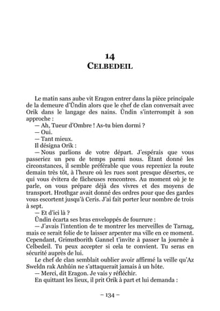 – 134 – 
14 CELBEDEIL 
Le matin sans aube vit Eragon entrer dans la pièce principale de la demeure d’Ûndin alors que le chef de clan conversait avec Orik dans le langage des nains. Ûndin s’interrompit à son approche : 
— Ah, Tueur d’Ombre ! As-tu bien dormi ? 
— Oui. 
— Tant mieux. 
Il désigna Orik : 
— Nous parlions de votre départ. J’espérais que vous passeriez un peu de temps parmi nous. Étant donné les circonstances, il semble préférable que vous repreniez la route demain très tôt, à l’heure où les rues sont presque désertes, ce qui vous évitera de fâcheuses rencontres. Au moment où je te parle, on vous prépare déjà des vivres et des moyens de transport. Hrothgar avait donné des ordres pour que des gardes vous escortent jusqu’à Ceris. J’ai fait porter leur nombre de trois à sept. 
— Et d’ici là ? 
Ûndin écarta ses bras enveloppés de fourrure : 
— J’avais l’intention de te montrer les merveilles de Tarnag, mais ce serait folie de te laisser arpenter ma ville en ce moment. Cependant, Grimstborith Gannel t’invite à passer la journée à Celbedeil. Tu peux accepter si cela te convient. Tu seras en sécurité auprès de lui. 
Le chef de clan semblait oublier avoir affirmé la veille qu’Az Sweldn rak Anhûin ne s’attaquerait jamais à un hôte. 
— Merci, dit Eragon. Je vais y réfléchir. 
En quittant les lieux, il prit Orik à part et lui demanda :  
