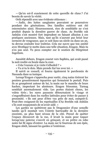 – 135 – 
— Qu’en est-il exactement de cette querelle de clans ? J’ai besoin de savoir la vérité. 
Orik répondit avec une évidente réticence : 
— Jadis, des luttes sanglantes pouvaient se poursuivre pendant des générations. Des familles entières ont été exterminées ainsi. Heureusement, rien de semblable ne s’est produit depuis la dernière guerre de clans. Az Sweldn rak Anhûin s’est montré fort imprudent en faisant allusion à ces pratiques anciennes. Mais, tant qu’ils n’auront pas brisé leur serment de vengeance, que ce soit dans un siècle ou dans un an, tu devras craindre leur traîtrise. Cela me navre que ton amitié avec Hrothgar te mette dans une telle situation, Eragon. Mais tu n’es pas seul. Tu peux compter sur le soutien du Dûrgrimst Ingeitum. 
Aussitôt dehors, Eragon courut vers Saphira, qui avait passé la nuit roulée en boule dans la cour. 
« Cela t’ennuie si je visite Celbedeil ? » 
« Va si tu le dois. Mais prends Zar’roc avec toi. » 
Il suivit ce conseil, et fourra également le parchemin de Nasuada dans sa tunique. 
Lorsqu’Eragon s’approcha pour sortir, cinq nains tirèrent les poutres grossièrement équarries qui fermaient le portail. Puis ils se groupèrent autour de lui, la main sur le manche de leurs haches, inspectant les alentours. Eragon frissonna. Tarnag semblait anormalement vide. Les portes étaient closes, les volets tirés ; les rares passants détournaient le visage et s’engouffraient dans les ruelles latérales pour éviter de passer à proximité. « Ils ont peur d’être vus près de moi, comprit-il. Peut-être craignent-ils les représailles d’Az Sweldn rak Anhûin s’ils sont soupçonnés de m’avoir aidé. » 
Les gardes ne quittèrent pas le Dragonnier d’une semelle tandis qu’il montait vers l’entrée barricadée de la dernière enceinte, au plus haut niveau de la cité. Pressé de quitter l’espace découvert de la rue, il levait la main pour toquer lorsqu’une poterne s’ouvrit en grinçant, et un prêtre en robe noire lui fit signe d’entrer. La main sur le fourreau de son épée, Eragon obéit, laissant les gardes à l’extérieur.  