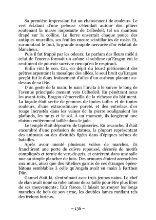 – 136 – 
Sa première impression fut un chatoiement de couleurs. Le vert éclatant d’une pelouse s’étendait autour des piliers soutenant la masse imposante de Celbedeil, tel un manteau drapé sur la colline. Le lierre enserrait chaque pouce des antiques murailles, ses feuilles encore scintillantes de rosée. Et, surmontant le tout, la grande coupole nervurée d’or éclatait de blancheur. 
Puis il fut frappé par les odeurs. Le parfum des fleurs mêlé à celui de l’encens formait un arôme si sublime qu’Eragon eut le sentiment de pouvoir survivre rien qu’en le respirant. 
Enfin vint le son. Car, en dépit du lourd piétinement des prêtres arpentant la mosaïque des allées, le seul bruit qu’Eragon perçût fut le doux froissement d’ailes d’un corbeau planant au- dessus de sa tête. 
D’un geste de la main, le nain l’invita à le suivre le long de l’avenue principale menant vers Celbedeil. En pénétrant sous les avant-toits, Eragon s’émerveilla de la richesse du bâtiment. La façade était sertie de gemmes de toutes tailles et de toutes couleurs, d’une extraordinaire pureté, et des entrelacs d’or rouge incrustés dans les veines de la pierre soulignaient les plafonds, les murs et le sol. À un moment, ils longèrent une cloison entièrement taillée dans le jade. 
Le temple était dépourvu de tapisseries. En revanche, il était encombré d’une profusion de statues, la plupart représentant des animaux ou des divinités figées dans d’épiques scènes de batailles. 
Après avoir monté plusieurs volées de marches, ils franchirent une porte de cuivre repoussé, décorée de motifs compliqués et ternie de vert-de-gris, et entrèrent dans une salle nue au simple plancher de bois. Des armures étaient accrochées aux murs, ainsi que des râteliers garnis de ces étranges épées- bâtons semblables à celle qu’Angela avait en main à Farthen Dûr. 
Gannel était là, s’entraînant avec trois jeunes nains. Le chef de clan avait noué sa robe autour de sa taille pour être plus libre de ses mouvements ; l’air féroce, il faisait tournoyer les longs manches de bois de son arme, les doubles lames ronflant tels des frelons furieux.  