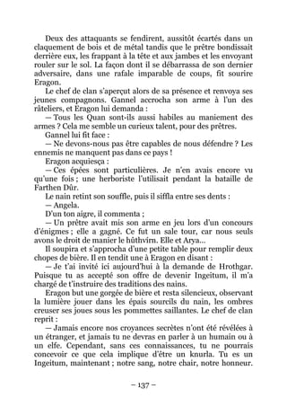 – 137 – 
Deux des attaquants se fendirent, aussitôt écartés dans un claquement de bois et de métal tandis que le prêtre bondissait derrière eux, les frappant à la tête et aux jambes et les envoyant rouler sur le sol. La façon dont il se débarrassa de son dernier adversaire, dans une rafale imparable de coups, fit sourire Eragon. 
Le chef de clan s’aperçut alors de sa présence et renvoya ses jeunes compagnons. Gannel accrocha son arme à l’un des râteliers, et Eragon lui demanda : 
— Tous les Quan sont-ils aussi habiles au maniement des armes ? Cela me semble un curieux talent, pour des prêtres. 
Gannel lui fit face : 
— Ne devons-nous pas être capables de nous défendre ? Les ennemis ne manquent pas dans ce pays ! 
Eragon acquiesça : 
— Ces épées sont particulières. Je n’en avais encore vu qu’une fois ; une herboriste l’utilisait pendant la bataille de Farthen Dûr. 
Le nain retint son souffle, puis il siffla entre ses dents : 
— Angela. 
D’un ton aigre, il commenta ; 
— Un prêtre avait mis son arme en jeu lors d’un concours d’énigmes ; elle a gagné. Ce fut un sale tour, car nous seuls avons le droit de manier le hûthvírn. Elle et Arya… 
Il soupira et s’approcha d’une petite table pour remplir deux chopes de bière. Il en tendit une à Eragon en disant : 
— Je t’ai invité ici aujourd’hui à la demande de Hrothgar. Puisque tu as accepté son offre de devenir Ingeitum, il m’a chargé de t’instruire des traditions des nains. 
Eragon but une gorgée de bière et resta silencieux, observant la lumière jouer dans les épais sourcils du nain, les ombres creuser ses joues sous les pommettes saillantes. Le chef de clan reprit : 
— Jamais encore nos croyances secrètes n’ont été révélées à un étranger, et jamais tu ne devras en parler à un humain ou à un elfe. Cependant, sans ces connaissances, tu ne pourrais concevoir ce que cela implique d’être un knurla. Tu es un Ingeitum, maintenant ; notre sang, notre chair, notre honneur.  