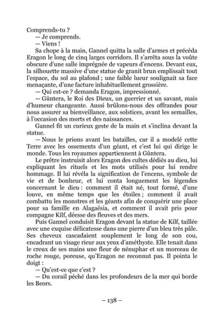 – 138 – 
Comprends-tu ? 
— Je comprends. 
— Viens ! 
Sa chope à la main, Gannel quitta la salle d’armes et précéda Eragon le long de cinq larges corridors. Il s’arrêta sous la voûte obscure d’une salle imprégnée de vapeurs d’encens. Devant eux, la silhouette massive d’une statue de granit brun emplissait tout l’espace, du sol au plafond ; une faible lueur soulignait sa face menaçante, d’une facture inhabituellement grossière. 
— Qui est-ce ? demanda Eragon, impressionné. 
— Gûntera, le Roi des Dieux, un guerrier et un savant, mais d’humeur changeante. Aussi brûlons-nous des offrandes pour nous assurer sa bienveillance, aux solstices, avant les semailles, à l’occasion des morts et des naissances. 
Gannel fit un curieux geste de la main et s’inclina devant la statue. 
— Nous le prions avant les batailles, car il a modelé cette Terre avec les ossements d’un géant, et c’est lui qui dirige le monde. Tous les royaumes appartiennent à Gûntera. 
Le prêtre instruisit alors Eragon des cultes dédiés au dieu, lui expliquant les rituels et les mots utilisés pour lui rendre hommage. Il lui révéla la signification de l’encens, symbole de vie et de bonheur, et lui conta longuement les légendes concernant le dieu : comment il était né, tout formé, d’une louve, en même temps que les étoiles ; comment il avait combattu les monstres et les géants afin de conquérir une place pour sa famille en Alagaësia, et comment il avait pris pour compagne Kílf, déesse des fleuves et des mers. 
Puis Gannel conduisit Eragon devant la statue de Kílf, taillée avec une exquise délicatesse dans une pierre d’un bleu très pâle. Ses cheveux cascadaient souplement le long de son cou, encadrant un visage rieur aux yeux d’améthyste. Elle tenait dans le creux de ses mains une fleur de nénuphar et un morceau de roche rouge, poreuse, qu’Eragon ne reconnut pas. Il pointa le doigt : 
— Qu’est-ce que c’est ? 
— Du corail péché dans les profondeurs de la mer qui borde les Beors.  