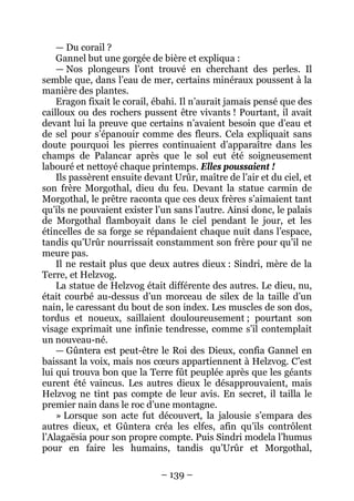 – 139 – 
— Du corail ? 
Gannel but une gorgée de bière et expliqua : 
— Nos plongeurs l’ont trouvé en cherchant des perles. Il semble que, dans l’eau de mer, certains minéraux poussent à la manière des plantes. 
Eragon fixait le corail, ébahi. Il n’aurait jamais pensé que des cailloux ou des rochers pussent être vivants ! Pourtant, il avait devant lui la preuve que certains n’avaient besoin que d’eau et de sel pour s’épanouir comme des fleurs. Cela expliquait sans doute pourquoi les pierres continuaient d’apparaître dans les champs de Palancar après que le sol eut été soigneusement labouré et nettoyé chaque printemps. Elles poussaient ! 
Ils passèrent ensuite devant Urûr, maître de l’air et du ciel, et son frère Morgothal, dieu du feu. Devant la statue carmin de Morgothal, le prêtre raconta que ces deux frères s’aimaient tant qu’ils ne pouvaient exister l’un sans l’autre. Ainsi donc, le palais de Morgothal flamboyait dans le ciel pendant le jour, et les étincelles de sa forge se répandaient chaque nuit dans l’espace, tandis qu’Urûr nourrissait constamment son frère pour qu’il ne meure pas. 
Il ne restait plus que deux autres dieux : Sindri, mère de la Terre, et Helzvog. 
La statue de Helzvog était différente des autres. Le dieu, nu, était courbé au-dessus d’un morceau de silex de la taille d’un nain, le caressant du bout de son index. Les muscles de son dos, tordus et noueux, saillaient douloureusement ; pourtant son visage exprimait une infinie tendresse, comme s’il contemplait un nouveau-né. 
— Gûntera est peut-être le Roi des Dieux, confia Gannel en baissant la voix, mais nos coeurs appartiennent à Helzvog. C’est lui qui trouva bon que la Terre fût peuplée après que les géants eurent été vaincus. Les autres dieux le désapprouvaient, mais Helzvog ne tint pas compte de leur avis. En secret, il tailla le premier nain dans le roc d’une montagne. 
» Lorsque son acte fut découvert, la jalousie s’empara des autres dieux, et Gûntera créa les elfes, afin qu’ils contrôlent l’Alagaësia pour son propre compte. Puis Sindri modela l’humus pour en faire les humains, tandis qu’Urûr et Morgothal,  