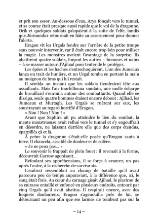 – 14 – 
et prit son essor. Au-dessous d’eux, Arya fonçait vers le tunnel, et sa course était presque aussi rapide que le vol de la dragonne. Orik et quelques soldats galopaient à la suite de l’elfe, tandis que Jörmundur retournait en hâte au casernement pour donner l’alerte. 
Eragon vit les Urgals fondre sur l’arrière de la petite troupe sans pouvoir intervenir, car il était encore trop loin pour utiliser la magie. Les monstres avaient l’avantage de la surprise. Ils abattirent quatre soldats, forçant les autres – hommes et nains – à se masser autour d’Ajihad pour tenter de le protéger. 
Les épées et les haches s’entrechoquèrent. L’un des Jumeaux lança un trait de lumière, et un Urgal tomba en portant la main au moignon de bras qui lui restait. 
Il sembla un instant que les soldats tiendraient tête aux assaillants. Mais l’air tourbillonna soudain, une molle écharpe de brouillard s’enroula autour des combattants. Quand elle se dissipa, seuls quatre hommes étaient encore debout : Ajihad, les Jumeaux et Murtagh. Les Urgals se ruèrent sur eux, les soustrayant au regard horrifié d’Eragon. 
« Non ! Non ! Non ! » 
Avant que Saphira ait pu atteindre le lieu du combat, la meute monstrueuse avait reflué vers le tunnel et s’y engouffrait en désordre, ne laissant derrière elle que des corps étendus, éparpillés çà et là. 
À peine la dragonne s’était-elle posée qu’Eragon sauta à terre. Il chancela, accablé de douleur et de colère. 
« Je ne peux pas… » 
Le souvenir le frappait de plein fouet : il revenait à la ferme, découvrait Garrow agonisant… 
Refoulant ses appréhensions, il se força à avancer, un pas après l’autre, à la recherche de survivants. 
L’endroit ressemblait au champ de bataille qu’il avait parcouru peu de temps auparavant, à la différence que, ici, le sang était frais. Au coeur du carnage gisait Ajihad, le plastron de sa cuirasse entaillé et enfoncé en plusieurs endroits, entouré par cinq Urgals qu’il avait abattus. Il respirait encore, avec des hoquets douloureux. Eragon s’agenouilla près de lui, se détournant un peu afin que ses larmes ne tombent pas sur la  