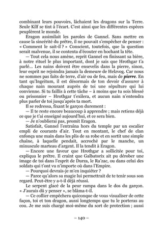– 140 – 
combinant leurs pouvoirs, lâchaient les dragons sur la Terre. Seule Kílf se tint à l’écart. C’est ainsi que les différentes espèces peuplèrent le monde. 
Eragon assimilait les paroles de Gannel. Sans mettre en cause la sincérité du prêtre, il ne pouvait s’empêcher de penser : « Comment le sait-il ? » Conscient, toutefois, que la question serait malvenue, il se contenta d’écouter en hochant la tête. 
— Tout cela nous amène, reprit Gannel en finissant sa bière, à notre rituel le plus important, dont je sais que Hrothgar t’a parlé… Les nains doivent être ensevelis dans la pierre, sinon, leur esprit ne rejoindra jamais la demeure de Helzvog. Car nous ne sommes pas faits de terre, d’air ou de feu, mais de pierre. En tant qu’Ingeitum, il est désormais de ton devoir d’assurer à chaque nain mourant auprès de toi une sépulture qui lui convienne. Si tu faillis à cette tâche – à moins que tu sois blessé ou prisonnier – Hrothgar t’exilera, et aucun nain n’entendra plus parler de toi jusqu’après ta mort. 
Il se redressa, fixant le garçon durement : 
— Il te reste encore beaucoup à apprendre ; mais retiens déjà ce que je t’ai enseigné aujourd’hui, et ce sera bien. 
— Je n’oublierai pas, promit Eragon. 
Satisfait, Gannel l’entraîna hors du temple par un escalier empli de courants d’air. Tout en montant, le chef de clan enfonça une main dans les plis de sa robe et en sortit une simple chaîne, à laquelle pendait, accroché par le manche, un minuscule marteau d’argent. Il la tendit à Eragon. 
— Encore une faveur que Hrothgar a sollicitée pour toi, expliqua le prêtre. Il craint que Galbatorix ait pu dérober une image de toi dans l’esprit de Durza, le Ra’zac, ou dans celui des soldats qui t’ont vu n’importe où dans l’Empire. 
— Pourquoi devrais-je m’en inquiéter ? 
— Parce qu’alors sa magie lui permettrait de te tenir sous son regard. Peut-être y a-t-il déjà réussi. 
Le serpent glacé de la peur rampa dans le dos du garçon. « J’aurais dû y penser », se blâma-t-il. 
— Ce collier empêchera quiconque de vous visualiser de cette façon, toi et ton dragon, aussi longtemps que tu le porteras au cou. Je me suis chargé moi-même du sort de protection ; aussi  