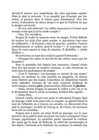– 141 – 
devrait-il résister aux inquisitions des plus puissants esprits. Mais je dois te prévenir : il ne possède pas d’énergie par lui- même et puisera dans la tienne pour fonctionner. Une fois activé, il absorbera tes forces jusqu’à ce que tu l’enlèves ou que le danger soit écarté. 
— Et si je suis endormi ? Le collier consumera-t-il toute mon énergie avant que je m’en rende compte ? 
— Non. Il te réveillera. 
Eragon fit rouler le marteau entre ses doigts. Il était difficile de contrer les sorts d’un autre sorcier, et par-dessus tout ceux de Galbatorix. « Si Gannel a tant de pouvoir, combien d’autres enchantements ce cadeau peut-il receler ? » Il remarqua une ligne de runes gravée le long du manche. Il déchiffra : « Astim Hefthyn ». 
Ils arrivaient en haut des escaliers quand il demanda : 
— Pourquoi les nains se servent-ils des même runes que les humains ? 
Pour la première fois depuis leur rencontre, Gannel éclata d’un rire qui secoua sa massive carcasse, sa voix résonnant en écho dans les profondeurs du temple : 
— C’est le contraire ! Les humains se servent de nos runes ! Quand vos ancêtres se sont installés en Alagaësia, ils étaient aussi illettrés que des lapins. Cependant, ils adoptèrent bientôt notre alphabet. Certains de vos mots viennent d’ailleurs de notre langue, comme père, prononciation déformée de farthen. 
— Donc, devina Eragon en passant le collier à son cou et en le dissimulant dans le col de sa tunique, Farthen Dûr signifie… 
— Notre Père. 
Gannel s’arrêta devant une porte et introduisit Eragon dans un passage voûté situé juste sous la coupole. La galerie faisait le tour de Celbedeil, et, à travers ses arcades, on découvrait d’un côté la montagne, au-delà de Tarnag et, de l’autre, les terrasses de la cité en contrebas. 
Eragon jeta à peine un coup d’oeil au paysage, car le mur intérieur de la galerie était recouvert sur toute sa longueur d’une fresque gigantesque. La première partie racontait la création des nains par la main de Helzvog. Le relief des personnages et des objets, l’intensité et la fraîcheur des couleurs, la minutie des  