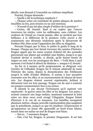 – 142 – 
détails, tout donnait à l’ensemble un réalisme stupéfiant. 
Fasciné, Eragon demanda : 
— Quelle a été la technique employée ? 
— Chaque scène est constituée de petites plaques de marbre émaillées au feu, puis réunies en un seul morceau. 
— N’aurait-il pas été plus simple d’utiliser de la peinture ? 
— Certes, dit Gannel. Sauf si on espère que l’oeuvre traversera les siècles, voire les millénaires, sans s’altérer. Les couleurs de l’émail ne s’usent jamais, elles ne perdent pas leur brillance, à la différence de la peinture. Cette oeuvre a été commencée une décennie seulement après la découverte de Farthen Dûr, bien avant l’apparition des elfes en Alagaësia. 
Prenant Eragon par le bras, le prêtre le guida le long de la fresque. Chaque pas leur faisait traverser des années d’histoire. Eragon apprit que les nains avaient d’abord été des nomades parcourant une plaine qui semblait sans limites, jusqu’à ce que l’endroit devînt si torride, si désolé, qu’ils furent forcés de migrer au sud, vers les montagnes du Beor. « Voilà donc à quel moment s’est formé le désert du Hadarac », songea-t-il, étonné. 
Au fur et à mesure qu’ils progressaient, se dirigeant vers l’arrière de Celbedeil, Eragon fut le témoin admiratif de toute l’histoire des nains, depuis la domestication des Feldûnosts jusqu’à la taille d’Isidar Mithrim. Il assista à leur première rencontre avec les elfes, et au couronnement de chacun de leurs rois. Les dragons étaient souvent représentés, brûlant et détruisant tout sur leur passage. Eragon eut du mal à contenir ses propres commentaires face à ces scènes. 
Il ralentit le pas devant l’événement qu’il espérait voir représenté : la guerre entre les elfes et les dragons. Les nains y avaient consacré une large surface, montrant comment la lutte entre ces deux races avait ravagé l’Alagaësia. Eragon frémit d’horreur à la vue de ce massacre. Les batailles occupaient plusieurs mètres, chaque nouvelle représentation plus sanglante que la précédente, jusqu’à ce que les ténèbres s’éclaircissent et qu’apparaisse un jeune elfe agenouillé au bord d’une falaise, tenant dans ses mains un oeuf de dragon tout blanc. 
— Est-ce… ? murmura Eragon. 
— Oui, c’est lui, Eragon, le premier Dragonnier. Il est très  