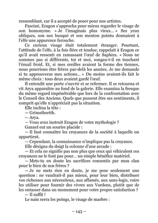 – 143 – 
ressemblant, car il a accepté de poser pour nos artistes. 
Fasciné, Eragon s’approcha pour mieux regarder le visage de son homonyme. « Je l’imaginais plus vieux… » Ses yeux obliques, son nez busqué et son menton pointu donnaient à l’elfe une apparence farouche. 
Ce curieux visage était totalement étranger. Pourtant, l’attitude de l’elfe, à la fois fière et tendue, rappelait à Eragon ce qu’il avait ressenti en ramassant l’oeuf de Saphira. « Nous ne sommes pas si différents, toi et moi, songea-t-il en touchant l’émail froid. Et, si mes oreilles avaient la forme des tiennes, nous pourrions être frères par-delà les années. Je me demande si tu approuveras mes actions… » Du moins avaient-ils fait le même choix : tous deux avaient gardé l’oeuf. 
Il entendit une porte s’ouvrir et se refermer. Il se retourna et vit Arya apparaître au fond de la galerie. Elle examina la fresque du même regard impénétrable que lors de la confrontation avec le Conseil des Anciens. Quels que pussent être ses sentiments, il comprit qu’elle n’appréciait pas la situation. 
Elle inclina la tête : 
— Grimstborith. 
— Arya. 
— Vous avez instruit Eragon de votre mythologie ? 
Gannel eut un sourire placide : 
— Il faut connaître les croyances de la société à laquelle on appartient. 
— Cependant, la connaissance n’implique pas la croyance. 
Elle désigna du doigt la colonne d’une arcade : 
— Et cela ne signifie pas non plus que ceux qui véhiculent ces croyances ne le font pas pour… un simple bénéfice matériel. 
— Mets-tu en doute les sacrifices consentis par mon clan pour le bien de nos frères ? 
— Je ne mets rien en doute, je me pose seulement une question : ne vaudrait-il pas mieux, pour leur bien, distribuer vos richesses aux nécessiteux, aux affamés, aux sans-logis, voire les utiliser pour fournir des vivres aux Vardens, plutôt que de les entasser dans un monument pour votre propre satisfaction ? 
— Il suffit ! 
Le nain serra les poings, le visage de marbre :  