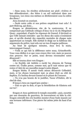 – 144 – 
— Sans nous, les récoltes sécheraient sur pied ; rivières et lacs déborderaient ; des bêtes à un oeil naîtraient dans nos troupeaux. Les cieux eux-mêmes se déchireraient sous la colère des dieux ! 
Arya écoutait en souriant. 
— Seuls notre culte et nos prières empêchent tout cela ! À part Helzvog, qui donc… 
Eragon se désintéressa vite de la controverse. Il ne comprenait pas l’attitude critique d’Arya vis-à-vis du Dûrgrimst Quan ; cependant, d’après les réponses de Gannel, il devinait ce que l’elfe laissait entendre : que les dieux des nains n’existaient pas, et qu’elle doutait des capacités mentales de chaque nain appartenant au temple. Elle mettait le doigt sur la faiblesse des arguments du prêtre, tout cela sur un ton d’exquise politesse. 
Au bout de quelques minutes, Arya leva la main, interrompant Gannel : 
— Voilà ce qui fait la différence entre nous, Grimstborith. Vous vous dédiez à ce que vous croyez être vrai, mais ne pouvez rien prouver. Sur ce point, nous devons reconnaître notre désaccord ! 
Elle se tourna alors vers Eragon : 
— Az Sweldn rak Anhûin a excité les citoyens de Tarnag contre toi. Ûndin pense, comme moi, qu’il vaut mieux que tu restes à l’abri de ses murailles jusqu’à notre départ. 
Eragon hésita. Il aurait voulu mieux découvrir Celbedeil, mais, si les choses tournaient mal, sa place était au côté de Saphira. Il s’inclina devant Gannel en le priant de l’excuser. 
— Tu n’as pas besoin de te justifier, Tueur d’Ombre, dit le chef de clan. 
Il lança à Arya un regard peu amène : 
— Fais ce que tu dois, et que la bénédiction de Gûntera soit sur toi ! 
Eragon et Arya quittèrent le temple ensemble ; puis, escortés par une douzaine de guerriers, ils traversèrent en hâte la cité. Eragon entendit des cris hostiles monter d’une foule massée sur une terrasse inférieure. Une pierre fut même jetée du haut d’un toit.  