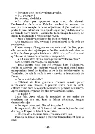 – 146 – 
— Personne dont je sois vraiment proche. 
— Et… pourquoi ? 
De nouveau, elle hésita : 
— Ils n’ont pas approuvé mon choix de devenir l’ambassadeur de la reine. Cela leur semblait inconvenant. Je n’ai pas tenu compte de leurs objections, et j’ai continué de porter le yawë tatoué sur mon épaule, signe que j’ai dédié ma vie au bien de notre peuple – comme toi l’anneau que tu as reçu de Brom. Et ma famille a refusé de me revoir. 
—Mais c’était il y a soixante-dix ans ! se récria-t-il. 
Arya regarda au loin, le visage à demi masqué par le voile de ses cheveux. 
Eragon essaya d’imaginer ce que cela avait dû être, pour elle : se savoir ainsi rejetée par sa famille, contrainte de vivre au milieu de deux peuples totalement différents. « Pas étonnant qu’elle soit si peu communicative », songea-t-il. 
— Y a-t-il d’autres elfes ailleurs qu’au Du Weldenvarden ? 
Sans dévoiler son visage, elle répondit : 
— Trois d’entre nous ont été envoyés hors d’Ellesméra. Fäolin et Glenwin ont toujours voyagé avec moi quand nous transportions l’oeuf de Saphira entre le Du Weldenvarden et Tronjheim. Je suis la seule à avoir survécu à l’embuscade de Durza. 
— Comment étaient-ils ? 
— C’étaient de fiers guerriers. Glenwin aimait parler mentalement aux oiseaux. Il pouvait rester dans la forêt, entouré d’une nuée de ces petits chanteurs, pendant des heures. Après, il nous interprétait les plus ravissantes mélodies. 
— Et Fäolin ? 
Cette fois, Arya refusa de répondre, et ses mains se crispèrent sur son arc. Sans se laisser démonter, Eragon changea de sujet : 
— Pourquoi détestes-tu Gannel à ce point ? 
Brusquement, elle lui fit face et lui caressa la joue du bout des doigts. Eragon en frémit de surprise. 
— De cela, dit-elle, nous discuterons une autre fois. 
Puis elle se leva et se remit à marcher tranquillement dans la cour.  