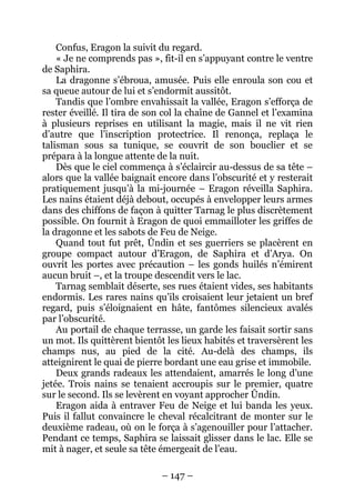 – 147 – 
Confus, Eragon la suivit du regard. 
« Je ne comprends pas », fit-il en s’appuyant contre le ventre de Saphira. 
La dragonne s’ébroua, amusée. Puis elle enroula son cou et sa queue autour de lui et s’endormit aussitôt. 
Tandis que l’ombre envahissait la vallée, Eragon s’efforça de rester éveillé. Il tira de son col la chaîne de Gannel et l’examina à plusieurs reprises en utilisant la magie, mais il ne vit rien d’autre que l’inscription protectrice. Il renonça, replaça le talisman sous sa tunique, se couvrit de son bouclier et se prépara à la longue attente de la nuit. 
Dès que le ciel commença à s’éclaircir au-dessus de sa tête – alors que la vallée baignait encore dans l’obscurité et y resterait pratiquement jusqu’à la mi-journée – Eragon réveilla Saphira. Les nains étaient déjà debout, occupés à envelopper leurs armes dans des chiffons de façon à quitter Tarnag le plus discrètement possible. On fournit à Eragon de quoi emmailloter les griffes de la dragonne et les sabots de Feu de Neige. 
Quand tout fut prêt, Ûndin et ses guerriers se placèrent en groupe compact autour d’Eragon, de Saphira et d’Arya. On ouvrit les portes avec précaution – les gonds huilés n’émirent aucun bruit –, et la troupe descendit vers le lac. 
Tarnag semblait déserte, ses rues étaient vides, ses habitants endormis. Les rares nains qu’ils croisaient leur jetaient un bref regard, puis s’éloignaient en hâte, fantômes silencieux avalés par l’obscurité. 
Au portail de chaque terrasse, un garde les faisait sortir sans un mot. Ils quittèrent bientôt les lieux habités et traversèrent les champs nus, au pied de la cité. Au-delà des champs, ils atteignirent le quai de pierre bordant une eau grise et immobile. 
Deux grands radeaux les attendaient, amarrés le long d’une jetée. Trois nains se tenaient accroupis sur le premier, quatre sur le second. Ils se levèrent en voyant approcher Ûndin. 
Eragon aida à entraver Feu de Neige et lui banda les yeux. Puis il fallut convaincre le cheval récalcitrant de monter sur le deuxième radeau, où on le força à s’agenouiller pour l’attacher. Pendant ce temps, Saphira se laissait glisser dans le lac. Elle se mit à nager, et seule sa tête émergeait de l’eau.  