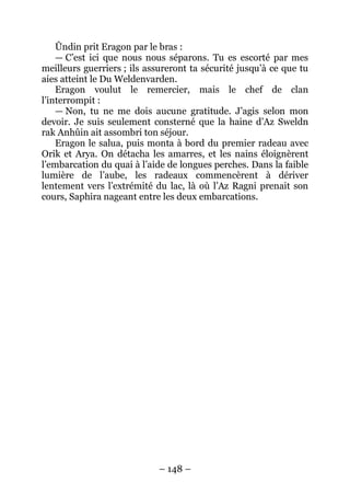 – 148 – 
Ûndin prit Eragon par le bras : 
— C’est ici que nous nous séparons. Tu es escorté par mes meilleurs guerriers ; ils assureront ta sécurité jusqu’à ce que tu aies atteint le Du Weldenvarden. 
Eragon voulut le remercier, mais le chef de clan l’interrompit : 
— Non, tu ne me dois aucune gratitude. J’agis selon mon devoir. Je suis seulement consterné que la haine d’Az Sweldn rak Anhûin ait assombri ton séjour. 
Eragon le salua, puis monta à bord du premier radeau avec Orik et Arya. On détacha les amarres, et les nains éloignèrent l’embarcation du quai à l’aide de longues perches. Dans la faible lumière de l’aube, les radeaux commencèrent à dériver lentement vers l’extrémité du lac, là où l’Az Ragni prenait son cours, Saphira nageant entre les deux embarcations.  