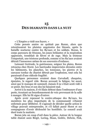 – 149 – 
15 DES DIAMANTS DANS LA NUIT 
« L’Empire a violé nos foyers. » 
Cette pensée amère ne quittait pas Roran, alors que retentissaient les plaintes angoissées des blessés, après la bataille nocturne contre les Ra’zacs et les soldats. Roran, le corps parcouru de frissons, les joues brûlantes et la respiration oppressée, tremblait de fièvre et de rage. Mais la tristesse l’emportait, une tristesse profonde, comme si les Ra’zacs avaient détruit l’innocence même de ses souvenirs d’enfance. 
Laissant Gertrude, la guérisseuse, soigner les plaies, Roran retourna chez Horst. Les barricades improvisées dressées entre les bâtiments, les planches, les tonneaux, les pierres et la carcasse tordue du chariot détruit par l’explosion, tout cela lui paraissait d’une ridicule fragilité. 
Quelques personnes erraient dans Carvahall, choquées, épuisées, le regard vide. Roran accusait la fatigue, lui aussi, ainsi que le manque de sommeil. Jamais il ne s’était senti vidé à ce point. Ses bras et son dos lui faisaient mal. 
Arrivé à la maison, il vit Elain debout dans l’embrasure d’une porte, écoutant un bourdonnement de voix provenant de la salle à manger. Elle lui fit signe d’entrer. 
Après avoir repoussé la contre-attaque des Ra’zacs, les membres les plus importants de la communauté s’étaient enfermés pour délibérer. Il s’agissait de décider quelle action le village pouvait entreprendre, et s’il fallait punir Horst et ses compagnons d’avoir déclenché les hostilités. Le conseil avait duré toute la matinée. 
Roran jeta un coup d’oeil dans la pièce. Autour de la longue table étaient assis Birgit, Loring, Sloan, Gedric, Delwin, Fisk,  