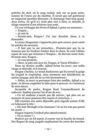 – 15 – 
poitrine du chef, où le sang roulait, noir sur sa peau noire, comme de l’encre sur du charbon. Il savait que nul guérisseur ne soignerait pareilles blessures ; le dommage était trop grand. Arya arriva, vit qu’il n’y avait plus rien à faire, et attendit, le visage empreint d’une tristesse sans nom. 
Un son s’échappa des lèvres d’Ajihad, à peine un murmure : 
— Eragon… 
— Je suis là. 
— Écoute-moi, Eragon ! J’ai une dernière chose à te demander. 
Le jeune Dragonnier s’approcha plus près encore, pour saisir les paroles du mourant. 
— Il faut que tu me promettes… Promets-moi que tu ne laisseras pas les Vardens tomber dans le chaos. Ils sont l’ultime espoir de ceux qui résistent à l’Empire… Ils doivent rester forts. Promets-moi, Eragon… 
— Je vous promets. 
— Alors, la paix soit avec toi, Eragon, le Tueur d’Ombre ! 
Dans un dernier souffle, Ajihad ferma les yeux ; son noble visage se détendit, et il mourut. 
Eragon s’inclina. Le noeud douloureux qui lui serrait la gorge lui coupait la respiration. Arya murmura une bénédiction en ancien langage, puis dit de sa voix harmonieuse : 
— Hélas, sa mort va provoquer bien des conflits. Ajihad a vu juste ; tu devras empêcher la lutte pour le pouvoir. Je t’assisterai de mon mieux. 
Incapable de parler, Eragon fixait l’amoncellement de cadavres. Saphira poussa l’un d’eux du nez : 
« Un tel malheur n’aurait pas dû arriver ; qui plus est au moment où nous pensions être sauvés et victorieux. » 
Elle examina une autre dépouille, puis regarda autour d’elle en balançant la tête : 
« Où sont Murtagh et les Jumeaux ? Je ne les vois pas parmi les morts. » 
Eragon inspecta l’endroit plus attentivement : 
« Tu as raison ! » 
Soulevé par un fol espoir, il courut vers la bouche du tunnel. Des flaques de sang coagulé emplissaient les creux des marches  