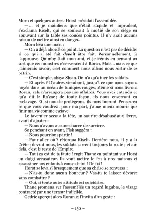 – 150 – 
Morn et quelques autres. Horst présidait l’assemblée. 
— … et je maintiens que c’était stupide et imprudent, s’exclama Kiselt, qui se soulevait à moitié de son siège en appuyant sur la table ses coudes pointus. Il n’y avait aucune raison de mettre ainsi en danger… 
Morn leva une main : 
— On a déjà abordé ce point. La question n’est pas de décider si ce qui a été fait devait être fait. Personnellement, je l’approuve. Quimby était mon ami, et je frémis en pensant au sort que ces monstres réserveraient à Roran. Mais… mais ce que j’aimerais savoir, c’est comment nous allons nous sortir de ce pétrin. 
— C’est simple, aboya Sloan. On n’a qu’à tuer les soldats. 
— Et après ? D’autres viendront, jusqu’à ce que nous soyons noyés dans un océan de tuniques rouges. Même si nous livrons Roran, cela n’arrangera pas nos affaires. Vous avez entendu ce qu’a dit le Ra’zac ; de toute façon, ils nous enverront en esclavage. Et, si nous le protégeons, ils nous tueront. Pensez-en ce que vous voudrez ; pour ma part, j’aime mieux mourir que finir ma vie comme esclave. 
Le tavernier secoua la tête, un sourire désabusé aux lèvres, avant d’ajouter : 
— Nous n’avons aucune chance de survivre. 
Se penchant en avant, Fisk suggéra : 
— Nous pourrions partir ! 
— Pour aller où ? rétorqua Kiselt. Derrière nous, il y a la Crête ; devant nous, les soldats barrent toujours la route ; et au- delà, c’est le reste de l’Empire. 
— Tout ça est de ta faute ! rugit Thane en pointant sur Horst un doigt accusateur. Ils vont mettre le feu à nos maisons et assassiner nos enfants à cause de toi ! De toi ! 
Horst se leva si brusquement que sa chaise se renversa : 
— N’as-tu donc aucun honneur ? Vas-tu te laisser dévorer sans combattre ? 
— Oui, si toute autre attitude est suicidaire. 
Thane promena sur l’assemblée un regard lugubre, le visage contracté par une terreur indicible. 
Gedric aperçut alors Roran et l’invita d’un geste :  