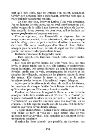 – 152 – 
part qu’à mes côtés. Que les enfants s’en aillent, cependant. Cawley s’en occupera bien ; auparavant, assurons-nous que la route qui mène à sa ferme est sûre. 
— Ce n’est pas tout, intervint Loring d’une voix grinçante. Pas un homme de chez nous, pas un seul sacré bougre ne doit mêler les gens de la vallée à nos histoires, en dehors de Cawley, bien entendu. Ils ne peuvent rien pour nous, et il ne faudrait pas que ces profanateurs s’en prennent à eux. 
Chacun approuva, puis l’assemblée se dispersa. Peu de temps après, cependant, ils se retrouvèrent, ainsi que presque tout le village, dans le petit cimetière derrière la maison de Gertrude. Dix corps enveloppés d’un linceul blanc étaient allongés près de leur fosse, un brin de ciguë sur leur poitrine glacée, une amulette d’argent autour du cou. 
Gertrude s’avança et fit l’appel des noms : 
— Parr, Wyglif, Ged, Bardrick, Farold, Hale, Garner, Kelby, Melkof, Albem. 
Elle posa des pierres noires sur leurs yeux, puis, les bras levés, le visage tendu vers le ciel, elle entama le bouleversant chant des morts. Des larmes filtraient au coin de ses paupières fermées tandis que sa voix, accompagnant les soupirs et les sanglots des villageois, psalmodiait les phrases venues du fond des temps. Elle chanta la terre et la nuit, et la peine immémoriale des hommes, à laquelle nul ne peut échapper. 
Après que la dernière note du chant de deuil se fut éteinte, les membres de chaque famille firent l’éloge funèbre de ceux qu’ils avaient perdus. Et les corps furent ensevelis. 
Pendant la cérémonie, le regard de Roran erra sur la butte anonyme où les trois soldats avaient été enterrés. « L’un tué par le jeune Nolfavrell, les deux autres par moi. » Il sentait encore viscéralement les muscles s’écraser sous son marteau, les os craquer. Une bile aigre lui monta dans la bouche, et il dut lutter pour ne pas vomir devant tout le village. 
« Je suis un meurtrier. » Roran n’aurait jamais pensé être un jour obligé de tuer, et voilà qu’il avait détruit plus de vies qu’aucun autre à Carvahall. Il lui semblait que son front portait une marque sanglante. 
Il quitta les lieux aussitôt que possible, ne s’arrêtant pas  