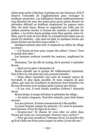 – 153 – 
même pour parler à Katrina, et grimpa sur une éminence, d’où il observa l’ensemble de l’agglomération pour envisager la meilleure protection. Les habitations étaient malheureusement trop distantes les unes des autres pour qu’on puisse dresser un périmètre défensif en fortifiant simplement les espaces entre elles. De toute façon, Roran ne supportait pas l’idée que les soldats puissent monter à l’assaut des maisons et piétiner les jardins. « La rivière Anora protège notre flanc gauche, nota-t-il. Mais, pour le reste de Carvahall, on n’empêcherait même pas un gamin d’y pénétrer… Que peut-on bâtir en quelques heures qui puisse former une barrière assez solide ? » 
Quelques instants plus tard, il surgissait au milieu du village en criant : 
— J’ai besoin de bras pour couper des arbres ! Venez ! Tout le monde doit aider ! 
Les hommes sortirent aussitôt des maisons, emplissant les rues. 
D armmen, l’un des fils de Loring, fut le premier à rejoindre Roran. 
— Quel est ton plan ? demanda-t-il. 
Roran attendit que le groupe fût suffisamment important. Puis il éleva la voix pour que tous pussent entendre : 
— Nous allons construire une sorte de rempart autour de Carvahall, le plus épais possible. Si nous coupons de gros arbres, que nous les couchions en épointant leurs branches, les Ra’zacs devraient avoir quelque peine à passer par-dessus. 
— À ton avis, il nous faudra combien d’arbres ? demanda Orval. 
Roran hésita, le temps d’évaluer le périmètre du village : 
— Au moins cinquante. Peut-être soixante, pour faire bonne mesure. 
Les uns jurèrent, d’autres commencèrent à discutailler. 
Le jeune homme compta les présents ; il y avait là quarante- huit hommes. Il leur fit signe de se taire : 
— Écoutez-moi ! Si chacun de vous abat un arbre dans l’heure qui vient, on y sera presque. Pourrez-vous y arriver ? 
— Pour qui nous prends-tu ? rétorqua Orval. La dernière fois qu’il m’a fallu une heure pour couper un arbre, j’avais dix ans !  