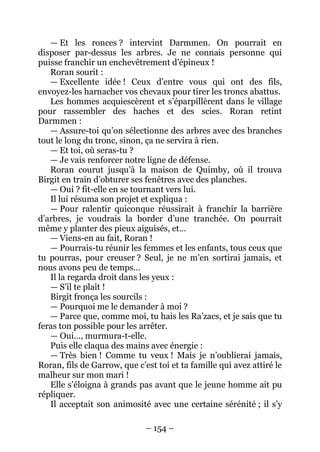 – 154 – 
— Et les ronces ? intervint Darmmen. On pourrait en disposer par-dessus les arbres. Je ne connais personne qui puisse franchir un enchevêtrement d’épineux ! 
Roran sourit : 
— Excellente idée ! Ceux d’entre vous qui ont des fils, envoyez-les harnacher vos chevaux pour tirer les troncs abattus. 
Les hommes acquiescèrent et s’éparpillèrent dans le village pour rassembler des haches et des scies. Roran retint Darmmen : 
— Assure-toi qu’on sélectionne des arbres avec des branches tout le long du tronc, sinon, ça ne servira à rien. 
— Et toi, où seras-tu ? 
— Je vais renforcer notre ligne de défense. 
Roran courut jusqu’à la maison de Quimby, où il trouva Birgit en train d’obturer ses fenêtres avec des planches. 
— Oui ? fit-elle en se tournant vers lui. 
Il lui résuma son projet et expliqua : 
— Pour ralentir quiconque réussirait à franchir la barrière d’arbres, je voudrais la border d’une tranchée. On pourrait même y planter des pieux aiguisés, et… 
— Viens-en au fait, Roran ! 
— Pourrais-tu réunir les femmes et les enfants, tous ceux que tu pourras, pour creuser ? Seul, je ne m’en sortirai jamais, et nous avons peu de temps… 
Il la regarda droit dans les yeux : 
— S’il te plaît ! 
Birgit fronça les sourcils : 
— Pourquoi me le demander à moi ? 
— Parce que, comme moi, tu hais les Ra’zacs, et je sais que tu feras ton possible pour les arrêter. 
— Oui…, murmura-t-elle. 
Puis elle claqua des mains avec énergie : 
— Très bien ! Comme tu veux ! Mais je n’oublierai jamais, Roran, fils de Garrow, que c’est toi et ta famille qui avez attiré le malheur sur mon mari ! 
Elle s’éloigna à grands pas avant que le jeune homme ait pu répliquer. 
Il acceptait son animosité avec une certaine sérénité ; il s’y  