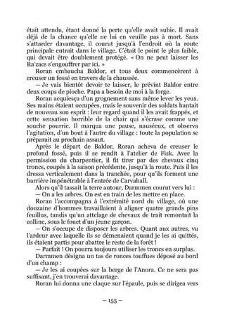 – 155 – 
était attendu, étant donné la perte qu’elle avait subie. Il avait déjà de la chance qu’elle ne lui en veuille pas à mort. Sans s’attarder davantage, il courut jusqu’à l’endroit où la route principale entrait dans le village. C’était le point le plus faible, qui devait être doublement protégé. « On ne peut laisser les Ra’zacs s’engouffrer par ici. » 
Roran embaucha Baldor, et tous deux commencèrent à creuser un fossé en travers de la chaussée. 
— Je vais bientôt devoir te laisser, le prévint Baldor entre deux coups de pioche. Papa a besoin de moi à la forge. 
Roran acquiesça d’un grognement sans même lever les yeux. Ses mains étaient occupées, mais le souvenir des soldats hantait de nouveau son esprit : leur regard quand il les avait frappés, et cette sensation horrible de la chair qui s’écrase comme une souche pourrie. Il marqua une pause, nauséeux, et observa l’agitation, d’un bout à l’autre du village : toute la population se préparait au prochain assaut. 
Après le départ de Baldor, Roran acheva de creuser le profond fossé, puis il se rendit à l’atelier de Fisk. Avec la permission du charpentier, il fit tirer par des chevaux cinq troncs, coupés à la saison précédente, jusqu’à la route. Puis il les dressa verticalement dans la tranchée, pour qu’ils forment une barrière impénétrable à l’entrée de Carvahall. 
Alors qu’il tassait la terre autour, Darmmen courut vers lui : 
— On a les arbres. On est en train de les mettre en place. 
Roran l’accompagna à l’extrémité nord du village, où une douzaine d’hommes travaillaient à aligner quatre grands pins feuillus, tandis qu’un attelage de chevaux de trait remontait la colline, sous le fouet d’un jeune garçon. 
— On s’occupe de disposer les arbres. Quant aux autres, vu l’ardeur avec laquelle ils se démenaient quand je les ai quittés, ils étaient partis pour abattre le reste de la forêt ! 
— Parfait ! On pourra toujours utiliser les troncs en surplus. 
Darmmen désigna un tas de ronces touffues déposé au bord d’un champ : 
— Je les ai coupées sur la berge de l’Anora. Ce ne sera pas suffisant, j’en trouverai davantage. 
Roran lui donna une claque sur l’épaule, puis se dirigea vers  