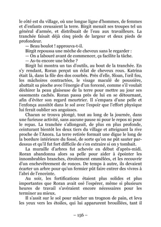 – 156 – 
le côté est du village, où une longue ligne d’hommes, de femmes et d’enfants creusaient la terre. Birgit menait ses troupes tel un général d’armée, et distribuait de l’eau aux travailleurs. La tranchée faisait déjà cinq pieds de largeur et deux pieds de profondeur. 
— Beau boulot ! approuva-t-il. 
Birgit repoussa une mèche de cheveux sans le regarder : 
— On a labouré avant de commencer, ça facilite la tâche. 
— As-tu encore une bêche ? 
Birgit lui montra un tas d’outils, au bout de la tranchée. En s’y rendant, Roran perçut un éclat de cheveux roux. Katrina était là, dans la file des dos courbés. Près d’elle, Sloan, l’oeil fou, les mâchoires contractées, le visage maculé de poussière, abattait sa pioche avec l’énergie d’un forcené, comme s’il voulait déchirer la peau glaiseuse de la terre pour mettre au jour ses ossements cachés. Roran passa près de lui en se détournant, afin d’éviter son regard meurtrier. Il s’empara d’une pelle et l’enfonça aussitôt dans le sol avec l’espoir que l’effort physique lui ferait oublier ses angoisses. 
Chacun se trouva plongé, tout au long de la journée, dans une furieuse activité, sans aucune pause ni pour le repos ni pour le repas. La tranchée s’allongeait, de plus en plus profonde, ceinturant bientôt les deux tiers du village et atteignant la rive proche de l’Anora. La terre retirée formait une digue le long de la bordure intérieure du fossé, de sorte qu’on ne pût sauter par- dessus et qu’il fut fort difficile de s’en extraire si on y tombait. 
La muraille d’arbres fut achevée en début d’après-midi. Roran abandonna alors sa pelle pour aider à épointer les innombrables branches, étroitement emmêlées, et les recouvrir d’un enchevêtrement de ronces. De temps à autre, ils devaient écarter un arbre pour qu’un fermier pût faire entrer des vivres à l’abri de l’enceinte. 
Au soir, les fortifications étaient plus solides et plus importantes que Roran avait osé l’espérer, même si plusieurs heures de travail s’avéraient encore nécessaires pour les terminer au mieux. 
Il s’assit sur le sol pour mâcher un trognon de pain, et leva les yeux vers les étoiles, qui lui apparurent brouillées, tant il  