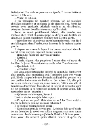 – 157 – 
était épuisé. Une main se posa sur son épaule. Il tourna la tête et découvrit Albriech. 
— Voilà ! fit celui-ci. 
Il lui présentait un bouclier grossier, fait de planches chevillées ensemble, et une lance de six pieds de long. Roran les accepta avec gratitude. Albriech continua sa distribution, octroyant lance et bouclier à tous ceux qu’il croisait. 
Roran se remit péniblement debout, alla prendre son marteau chez Horst et, ainsi équipé, se dirigea vers l’entrée du village, où Baldor et quelques hommes montaient la garde. 
— Réveillez-moi quand vous aurez besoin de repos, leur dit-il en s’allongeant dans l’herbe, sous l’auvent de la maison la plus proche. 
Il disposa ses armes de façon à les trouver aisément dans le noir et ferma les yeux, espérant dormir un peu. 
— Roran, lui murmura une voix à l’oreille. 
— Katrina ? 
Il s’assit, clignant des paupières à cause d’un vif rayon de lumière. La jeune fille avait entrouvert le volet d’une lanterne. 
— Que fais-tu ici ? 
— Je voulais te voir. 
Ses yeux, qui reflétaient les ombres de la nuit, lui semblèrent plus grands, plus mystérieux qu’à l’ordinaire dans son visage pâli. Elle le tira par le bras et l’entraîna à l’abri d’un porche, loin des oreilles indiscrètes de Baldor et des autres. Là, elle prit entre ses mains le visage du jeune homme, l’attira vers elle et l’embrassa doucement. Mais il était si fatigué et si troublé qu’il ne sut répondre à sa tendresse comme il l’aurait voulu. Elle recula d’un pas et l’examina : 
— Qu’est-ce qui ne va pas, Roran ? 
Un éclat de rire sans joie lui échappa : 
— Ce qui ne va pas ? Mais rien ne va ! La Terre entière tourne de travers, comme une roue cabossée ! 
Il se frappa l’estomac de son poing : 
— Et moi non plus, je ne vais pas ! À chaque fois que j’essaie de me détendre, je revois ces soldats saignant sous mes coups de marteau. Les hommes que j’ai tués, Katrina ! Et leurs yeux… leurs yeux ! Ils savaient qu’ils allaient mourir et qu’ils n’y  
