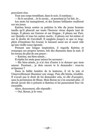 – 158 – 
pouvaient rien. 
Tout son corps tremblant, dans le noir, il continua : 
— Ils le savaient… Je le savais… et pourtant je l’ai fait. Je… 
Les mots lui manquèrent, et des larmes brûlantes roulèrent sur ses joues. 
Katrina berça contre sa poitrine la tête du jeune homme tandis qu’il pleurait sur toute l’horreur vécue depuis tant de temps. Il pleura sur Garrow et sur Eragon ; il pleura sur Parr, sur Quimby et tous les autres morts ; il pleura sur lui-même et sur le destin de Carvahall. Il sanglota jusqu’à ce que ce trop- plein d’émotions fut évacué, le laissant aussi sec et aussi vide qu’une vieille cosse égrenée. 
Prenant une longue inspiration, il regarda Katrina et remarqua ses propres larmes, tels des diamants dans la nuit. Il les écrasa du plat de son pouce : 
— Katrina, ma bien-aimée… 
Il répéta les mots pour mieux les savourer : 
— Ma bien-aimée, je n’ai rien d’autre à te donner que mon amour. Pourtant… je dois encore te le demander : veux-tu m’épouser ? 
Dans la faible lumière de la lanterne, il vit la joie et l’émerveillement illuminer son visage. Puis elle hésita, troublée. Il n’avait pas le droit de lui demander cela, ni elle d’accepter, sans la permission de Sloan. Mais Roran ne s’en souciait plus ; il devait savoir dès à présent si Katrina et lui passeraient leur vie ensemble. 
Alors, doucement, elle répondit : 
— Oui, Roran, je le veux.  