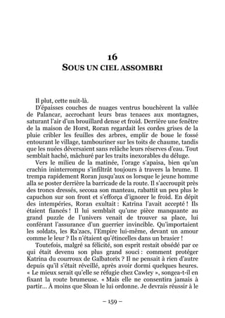– 159 – 
16 SOUS UN CIEL ASSOMBRI 
Il plut, cette nuit-là. 
D’épaisses couches de nuages ventrus bouchèrent la vallée de Palancar, accrochant leurs bras tenaces aux montagnes, saturant l’air d’un brouillard dense et froid. Derrière une fenêtre de la maison de Horst, Roran regardait les cordes grises de la pluie cribler les feuilles des arbres, emplir de boue le fossé entourant le village, tambouriner sur les toits de chaume, tandis que les nuées déversaient sans relâche leurs réserves d’eau. Tout semblait haché, mâchuré par les traits inexorables du déluge. 
Vers le milieu de la matinée, l’orage s’apaisa, bien qu’un crachin ininterrompu s’infiltrât toujours à travers la brume. Il trempa rapidement Roran jusqu’aux os lorsque le jeune homme alla se poster derrière la barricade de la route. Il s’accroupit près des troncs dressés, secoua son manteau, rabattit un peu plus le capuchon sur son front et s’efforça d’ignorer le froid. En dépit des intempéries, Roran exultait : Katrina l’avait accepté ! Ils étaient fiancés ! Il lui semblait qu’une pièce manquante au grand puzzle de l’univers venait de trouver sa place, lui conférant l’assurance d’un guerrier invincible. Qu’importaient les soldats, les Ra’zacs, l’Empire lui-même, devant un amour comme le leur ? Ils n’étaient qu’étincelles dans un brasier ! 
Toutefois, malgré sa félicité, son esprit restait obsédé par ce qui était devenu son plus grand souci : comment protéger Katrina du courroux de Galbatorix ? Il ne pensait à rien d’autre depuis qu’il s’était réveillé, après avoir dormi quelques heures. « Le mieux serait qu’elle se réfugie chez Cawley », songea-t-il en fixant la route brumeuse. «Mais elle ne consentira jamais à partir… À moins que Sloan le lui ordonne. Je devrais réussir à le  