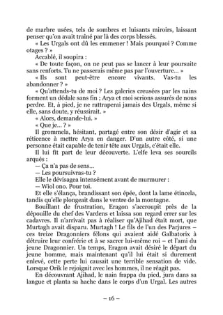 – 16 – 
de marbre usées, tels de sombres et luisants miroirs, laissant penser qu’on avait traîné par là des corps blessés. 
« Les Urgals ont dû les emmener ! Mais pourquoi ? Comme otages ? » 
Accablé, il soupira : 
« De toute façon, on ne peut pas se lancer à leur poursuite sans renforts. Tu ne passerais même pas par l’ouverture… » 
« Ils sont peut-être encore vivants. Vas-tu les abandonner ? » 
« Qu’attends-tu de moi ? Les galeries creusées par les nains forment un dédale sans fin ; Arya et moi serions assurés de nous perdre. Et, à pied, je ne rattraperai jamais des Urgals, même si elle, sans doute, y réussirait. » 
« Alors, demande-lui. » 
« Que je… ? » 
Il grommela, hésitant, partagé entre son désir d’agir et sa réticence à mettre Arya en danger. D’un autre côté, si une personne était capable de tenir tête aux Urgals, c’était elle. 
Il lui fit part de leur découverte. L’elfe leva ses sourcils arqués : 
— Ça n’a pas de sens… 
— Les poursuivras-tu ? 
Elle le dévisagea intensément avant de murmurer : 
—Wiol ono. Pour toi. 
Et elle s’élança, brandissant son épée, dont la lame étincela, tandis qu’elle plongeait dans le ventre de la montagne. 
Bouillant de frustration, Eragon s’accroupit près de la dépouille du chef des Vardens et laissa son regard errer sur les cadavres. Il n’arrivait pas à réaliser qu’Ajihad était mort, que Murtagh avait disparu. Murtagh ! Le fils de l’un des Parjures – ces treize Dragonniers félons qui avaient aidé Galbatorix à détruire leur confrérie et à se sacrer lui-même roi – et l’ami du jeune Dragonnier. Un temps, Eragon avait désiré le départ du jeune homme, mais maintenant qu’il lui était si durement enlevé, cette perte lui causait une terrible sensation de vide. Lorsque Orik le rejoignit avec les hommes, il ne réagit pas. 
En découvrant Ajihad, le nain frappa du pied, jura dans sa langue et planta sa hache dans le corps d’un Urgal. Les autres  