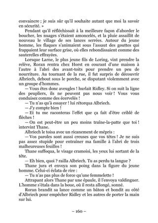 – 160 – 
convaincre ; je suis sûr qu’il souhaite autant que moi la savoir en sécurité. » 
Pendant qu’il réfléchissait à la meilleure façon d’aborder le boucher, les nuages s’étaient amoncelés, et la pluie assaillit de nouveau le village de ses lances serrées. Autour du jeune homme, les flaques s’animaient sous l’assaut des gouttes qui frappaient leur surface grise, où elles rebondissaient comme des sauterelles effrayées. 
Lorsque Larne, le plus jeune fils de Loring, vint prendre la relève, Roran rentra chez Horst en courant d’une maison à l’autre à l’abri des avant-toits pour prendre un peu de nourriture. Au tournant de la rue, il fut surpris de découvrir Albriech, debout sous le porche, se disputant violemment avec un groupe d’hommes. 
— Vous êtes donc aveugles ! hurlait Ridley. Si on suit la ligne des peupliers, ils ne peuvent pas nous voir ! Vous vous conduisez comme des écervelés ! 
— Tu n’as qu’à essayer ! lui rétorqua Albriech. 
— J’y compte bien ! 
— Et tu me raconteras l’effet que ça fait d’être criblé de flèches ! 
— On est peut-être un peu moins traîne-la-patte que toi ! intervint Thane. 
Albriech le toisa avec un ricanement de mépris : 
— Vos paroles sont aussi creuses que vos têtes ! Je ne suis pas assez stupide pour entraîner ma famille à l’abri de trois malheureuses feuilles ! 
Thane suffoqua, le visage cramoisi, les yeux lui sortant de la tête. 
— Eh bien, quoi ? railla Albriech. Tu as perdu ta langue ? 
Thane jura et envoya son poing dans la figure du jeune homme. Celui-ci éclata de rire : 
— Tu n’as pas plus de force qu’une femmelette ! 
Attrapant alors Thane par une épaule, il l’envoya valdinguer. L’homme s’étala dans la boue, où il resta allongé, sonné. 
Roran brandit sa lance comme un bâton et bondit au côté d’Albriech pour empêcher Ridley et les autres de porter la main sur lui.  