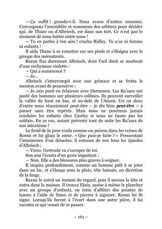 – 161 – 
— Ça suffit ! gronda-t-il. Nous avons d’autres ennemis. Convoquons l’assemblée et nommons des arbitres pour décider qui, de Thane ou d’Albriech, est dans son tort. Ce n’est pas le moment de nous battre entre nous ! 
— Tu en parles à ton aise ! cracha Ridley. Tu n’as ni femme ni enfants ! 
Il aida Thane à se remettre sur ses pieds et s’éloigna avec le groupe des mécontents. 
Roran fixa durement Albriech, dont l’oeil droit se marbrait d’une ecchymose violette : 
— Qui a commencé ? 
— Je… 
Albriech s’interrompit avec une grimace et se frotta le menton avant de poursuivre : 
— Je suis parti en éclaireur avec Darmmen. Les Ra’zacs ont posté des hommes sur plusieurs collines. Ils peuvent surveiller la vallée de haut en bas, et au-delà de l’Anora. Un ou deux d’entre nous réussiraient peut-être – je dis bien peut-être – à passer sans être repérés. Mais nous ne pourrons jamais conduire les enfants chez Cawley si nous ne tuons pas les soldats. En ce cas, autant prévenir tout de suite les Ra’zacs de nos intentions ! 
Le froid de la peur coula comme un poison dans les veines de Roran et lui glaça le coeur. « Que puis-je faire ? » Pressentant l’imminence d’un désastre, il entoura de son bras les épaules d’Albriech ; 
— Viens. Gertrude va s’occuper de toi. 
Son ami l’écarta d’un geste impatient : 
— Non. Elle a des blessures plus graves à soigner. 
Il inspira profondément, comme un homme prêt à se jeter dans un lac, et s’élança sous la pluie, tête baissée, en direction de la forge. 
Roran le suivit un instant du regard, puis il secoua la tête et entra dans la maison. Il trouva Elain, assise à même le plancher avec un groupe d’enfants, en train d’affûter des pointes de lances à l’aide de limes et de pierres à aiguiser. Roran lui fit signe. Lorsqu’ils furent à l’écart dans une autre pièce, il lui raconta ce qui venait de se passer.  