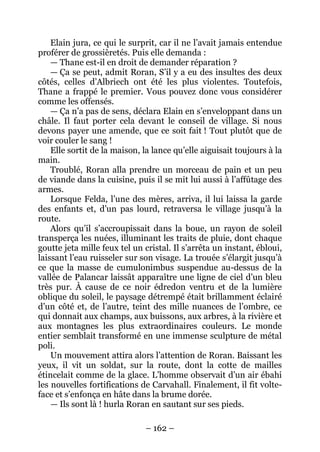 – 162 – 
Elain jura, ce qui le surprit, car il ne l’avait jamais entendue proférer de grossièretés. Puis elle demanda : 
— Thane est-il en droit de demander réparation ? 
— Ça se peut, admit Roran, S’il y a eu des insultes des deux côtés, celles d’Albriech ont été les plus violentes. Toutefois, Thane a frappé le premier. Vous pouvez donc vous considérer comme les offensés. 
— Ça n’a pas de sens, déclara Elain en s’enveloppant dans un châle. Il faut porter cela devant le conseil de village. Si nous devons payer une amende, que ce soit fait ! Tout plutôt que de voir couler le sang ! 
Elle sortit de la maison, la lance qu’elle aiguisait toujours à la main. 
Troublé, Roran alla prendre un morceau de pain et un peu de viande dans la cuisine, puis il se mit lui aussi à l’affûtage des armes. 
Lorsque Felda, l’une des mères, arriva, il lui laissa la garde des enfants et, d’un pas lourd, retraversa le village jusqu’à la route. 
Alors qu’il s’accroupissait dans la boue, un rayon de soleil transperça les nuées, illuminant les traits de pluie, dont chaque goutte jeta mille feux tel un cristal. Il s’arrêta un instant, ébloui, laissant l’eau ruisseler sur son visage. La trouée s’élargit jusqu’à ce que la masse de cumulonimbus suspendue au-dessus de la vallée de Palancar laissât apparaître une ligne de ciel d’un bleu très pur. À cause de ce noir édredon ventru et de la lumière oblique du soleil, le paysage détrempé était brillamment éclairé d’un côté et, de l’autre, teint des mille nuances de l’ombre, ce qui donnait aux champs, aux buissons, aux arbres, à la rivière et aux montagnes les plus extraordinaires couleurs. Le monde entier semblait transformé en une immense sculpture de métal poli. 
U n mouvement attira alors l’attention de Roran. Baissant les yeux, il vit un soldat, sur la route, dont la cotte de mailles étincelait comme de la glace. L’homme observait d’un air ébahi les nouvelles fortifications de Carvahall. Finalement, il fit volte- face et s’enfonça en hâte dans la brume dorée. 
— Ils sont là ! hurla Roran en sautant sur ses pieds.  
