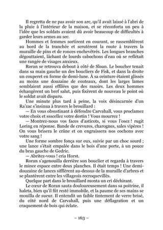 – 163 – 
Il regretta de ne pas avoir son arc, qu’il avait laissé à l’abri de la pluie à l’intérieur de la maison, et se réconforta un peu à l’idée que les soldats avaient dû avoir beaucoup de difficultés à garder leurs armes au sec. 
Hommes et femmes sortirent en courant, se rassemblèrent au bord de la tranchée et scrutèrent la route à travers la muraille de pins et de ronces enchevêtrés. Les longues branches dégouttaient, lâchant de lourds cabochons d’eau où se reflétait une rangée de visages anxieux. 
Roran se retrouva debout à côté de Sloan. Le boucher tenait dans sa main gauche un des boucliers de Fisk, et dans la droite un couperet en forme de demi-lune. À sa ceinture étaient glissés au moins une douzaine de couteaux, dont les larges lames semblaient aussi effilées que des rasoirs. Les deux hommes échangèrent un bref salut, puis fixèrent de nouveau le point où le soldat avait disparu. 
Une minute plus tard à peine, la voix désincarnée d’un Ra’zac s’insinua à travers le brouillard : 
— En vous obssstinant à défendre Carvahall, vous proclamez votre choix et ssscellez votre destin ! Vous mourrez ! 
— Montrez-nous vos faces d’asticots, si vous l’osez ! rugit Loring en réponse. Bande de crevures, charognes, sales vipères ! On vous brisera le crâne et on engraissera nos cochons avec votre sang ! 
Une forme sombre fonça sur eux, suivie par un choc sourd ; une lance s’était empalée dans le bois d’une porte, à un pouce du bras gauche de Gedric. 
— Abritez-vous ! cria Horst. 
Roran s’agenouilla derrière son bouclier et regarda à travers le mince espace entre deux planches. Il était temps ! Une demi- douzaine de lances sifflèrent au-dessus de la muraille d’arbres et se plantèrent entre les villageois recroquevillés. 
Quelque part dans le brouillard monta un cri déchirant. 
Le coeur de Roran sauta douloureusement dans sa poitrine, il haleta, bien qu’il fût resté immobile, et la paume de ses mains se mouilla de sueur. Il entendit un faible tintement de verre brisé, du côté nord de Carvahall, puis une déflagration et un craquement de bois qui éclate.  