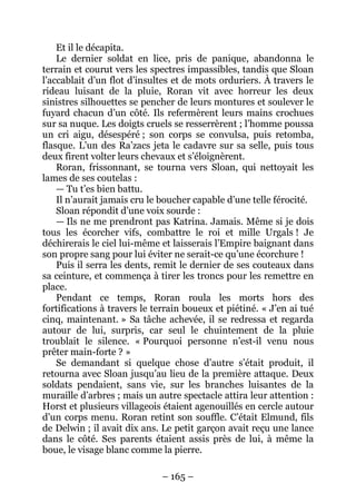 – 165 – 
Et il le décapita. 
Le dernier soldat en lice, pris de panique, abandonna le terrain et courut vers les spectres impassibles, tandis que Sloan l’accablait d’un flot d’insultes et de mots orduriers. À travers le rideau luisant de la pluie, Roran vit avec horreur les deux sinistres silhouettes se pencher de leurs montures et soulever le fuyard chacun d’un côté. Ils refermèrent leurs mains crochues sur sa nuque. Les doigts cruels se resserrèrent ; l’homme poussa un cri aigu, désespéré ; son corps se convulsa, puis retomba, flasque. L’un des Ra’zacs jeta le cadavre sur sa selle, puis tous deux firent volter leurs chevaux et s’éloignèrent. 
Roran, frissonnant, se tourna vers Sloan, qui nettoyait les lames de ses coutelas : 
— Tu t’es bien battu. 
Il n’aurait jamais cru le boucher capable d’une telle férocité. 
Sloan répondit d’une voix sourde : 
— Ils ne me prendront pas Katrina. Jamais. Même si je dois tous les écorcher vifs, combattre le roi et mille Urgals ! Je déchirerais le ciel lui-même et laisserais l’Empire baignant dans son propre sang pour lui éviter ne serait-ce qu’une écorchure ! 
Puis il serra les dents, remit le dernier de ses couteaux dans sa ceinture, et commença à tirer les troncs pour les remettre en place. 
Pendant ce temps, Roran roula les morts hors des fortifications à travers le terrain boueux et piétiné. « J’en ai tué cinq, maintenant. » Sa tâche achevée, il se redressa et regarda autour de lui, surpris, car seul le chuintement de la pluie troublait le silence. « Pourquoi personne n’est-il venu nous prêter main-forte ? » 
Se demandant si quelque chose d’autre s’était produit, il retourna avec Sloan jusqu’au lieu de la première attaque. Deux soldats pendaient, sans vie, sur les branches luisantes de la muraille d’arbres ; mais un autre spectacle attira leur attention : Horst et plusieurs villageois étaient agenouillés en cercle autour d’un corps menu. Roran retint son souffle. C’était Elmund, fils de Delwin ; il avait dix ans. Le petit garçon avait reçu une lance dans le côté. Ses parents étaient assis près de lui, à même la boue, le visage blanc comme la pierre.  