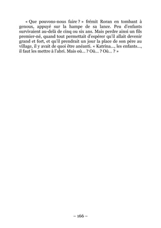 – 166 – 
« Que pouvons-nous faire ? » frémit Roran en tombant à genoux, appuyé sur la hampe de sa lance. Peu d’enfants survivaient au-delà de cinq ou six ans. Mais perdre ainsi un fils premier-né, quand tout permettait d’espérer qu’il allait devenir grand et fort, et qu’il prendrait un jour la place de son père au village, il y avait de quoi être anéanti. « Katrina…, les enfants…, il faut les mettre à l’abri. Mais où… ? Où… ? Où… ? »  
