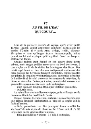 – 167 – 
17 AU FIL DE L’EAU QUI COURT… 
Lors de la première journée de voyage, après avoir quitté Tarnag, Eragon voulut apprendre comment s’appelaient les gardes d’Ûndin. Il y avait Ama, Tríhga, Hedin, Ekksvar, Shrrgnien – nom qu’Eragon trouva imprononçable, même quand on lui eut expliqué qu’il signifiait Coeur de Loup –, Dûthmér et Thorv. 
Chaque radeau était équipé en son centre d’une petite cabine, mais Eragon préféra rester assis au bord des troncs, à contempler au fil de la rivière les Montagnes des Beors. Des martins-pêcheurs et des choucas voltigeaient au-dessus des eaux claires ; des hérons se tenaient immobiles, comme plantés sur pilotis, le long des rives marécageuses, parsemées de taches de lumière là où le soleil traversait les rameaux de noisetiers, de hêtres et de saules. De temps à autre, on entendait coasser une grenouille-taureau, cachée dans un lit de fougères. 
— C’est beau, dit Eragon à Orik, qui s’installait près de lui. 
— Oui, très beau. 
Le nain alluma tranquillement sa pipe, puis s’allongea sur le dos en soufflant des bouffées de fumée. 
Eragon écoutait le craquement du bois et des cordages tandis que Tríhga dirigeait l’embarcation à l’aide de la longue godille fixée à l’arrière. 
— Orik, pourrais-tu me dire pourquoi Brom a rallié les Vardens ? Je sais si peu de chose sur lui ! Pour moi, il n’a été longtemps que le vieux conteur du pays. 
— Il n’a pas rallié les Vardens ; il a aidé à les fonder.  