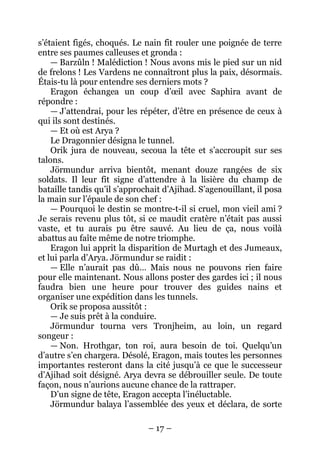 – 17 – 
s’étaient figés, choqués. Le nain fit rouler une poignée de terre entre ses paumes calleuses et gronda : 
— Barzûln ! Malédiction ! Nous avons mis le pied sur un nid de frelons ! Les Vardens ne connaîtront plus la paix, désormais. Étais-tu là pour entendre ses derniers mots ? 
Eragon échangea un coup d’oeil avec Saphira avant de répondre : 
— J’attendrai, pour les répéter, d’être en présence de ceux à qui ils sont destinés. 
— Et où est Arya ? 
Le Dragonnier désigna le tunnel. 
Orik jura de nouveau, secoua la tête et s’accroupit sur ses talons. 
Jörmundur arriva bientôt, menant douze rangées de six soldats. Il leur fit signe d’attendre à la lisière du champ de bataille tandis qu’il s’approchait d’Ajihad. S’agenouillant, il posa la main sur l’épaule de son chef : 
— Pourquoi le destin se montre-t-il si cruel, mon vieil ami ? Je serais revenu plus tôt, si ce maudit cratère n’était pas aussi vaste, et tu aurais pu être sauvé. Au lieu de ça, nous voilà abattus au faîte même de notre triomphe. 
Eragon lui apprit la disparition de Murtagh et des Jumeaux, et lui parla d’Arya. Jörmundur se raidit : 
— Elle n’aurait pas dû… Mais nous ne pouvons rien faire pour elle maintenant. Nous allons poster des gardes ici ; il nous faudra bien une heure pour trouver des guides nains et organiser une expédition dans les tunnels. 
Orik se proposa aussitôt : 
— Je suis prêt à la conduire. 
Jörmundur tourna vers Tronjheim, au loin, un regard songeur : 
— Non. Hrothgar, ton roi, aura besoin de toi. Quelqu’un d’autre s’en chargera. Désolé, Eragon, mais toutes les personnes importantes resteront dans la cité jusqu’à ce que le successeur d’Ajihad soit désigné. Arya devra se débrouiller seule. De toute façon, nous n’aurions aucune chance de la rattraper. 
D’un signe de tête, Eragon accepta l’inéluctable. 
Jörmundur balaya l’assemblée des yeux et déclara, de sorte  