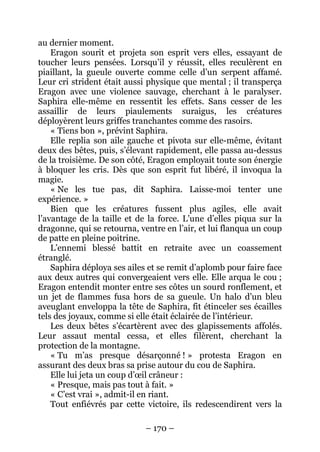 – 170 – 
au dernier moment. 
Eragon sourit et projeta son esprit vers elles, essayant de toucher leurs pensées. Lorsqu’il y réussit, elles reculèrent en piaillant, la gueule ouverte comme celle d’un serpent affamé. Leur cri strident était aussi physique que mental ; il transperça Eragon avec une violence sauvage, cherchant à le paralyser. Saphira elle-même en ressentit les effets. Sans cesser de les assaillir de leurs piaulements suraigus, les créatures déployèrent leurs griffes tranchantes comme des rasoirs. 
« Tiens bon », prévint Saphira. 
Elle replia son aile gauche et pivota sur elle-même, évitant deux des bêtes, puis, s’élevant rapidement, elle passa au-dessus de la troisième. De son côté, Eragon employait toute son énergie à bloquer les cris. Dès que son esprit fut libéré, il invoqua la magie. 
« Ne les tue pas, dit Saphira. Laisse-moi tenter une expérience. » 
Bien que les créatures fussent plus agiles, elle avait l’avantage de la taille et de la force. L’une d’elles piqua sur la dragonne, qui se retourna, ventre en l’air, et lui flanqua un coup de patte en pleine poitrine. 
L’ennemi blessé battit en retraite avec un coassement étranglé. 
Saphira déploya ses ailes et se remit d’aplomb pour faire face aux deux autres qui convergeaient vers elle. Elle arqua le cou ; Eragon entendit monter entre ses côtes un sourd ronflement, et un jet de flammes fusa hors de sa gueule. Un halo d’un bleu aveuglant enveloppa la tête de Saphira, fit étinceler ses écailles tels des joyaux, comme si elle était éclairée de l’intérieur. 
Les deux bêtes s’écartèrent avec des glapissements affolés. Leur assaut mental cessa, et elles filèrent, cherchant la protection de la montagne. 
« Tu m’as presque désarçonné ! » protesta Eragon en assurant des deux bras sa prise autour du cou de Saphira. 
Elle lui jeta un coup d’oeil crâneur : 
« Presque, mais pas tout à fait. » 
« C’est vrai », admit-il en riant. 
Tout enfiévrés par cette victoire, ils redescendirent vers la  