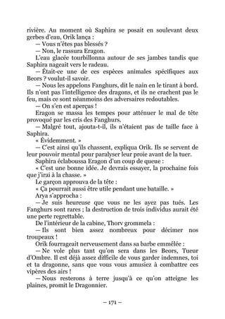 – 171 – 
rivière. Au moment où Saphira se posait en soulevant deux gerbes d’eau, Orik lança : 
— Vous n’êtes pas blessés ? 
— Non, le rassura Eragon. 
L’eau glacée tourbillonna autour de ses jambes tandis que Saphira nageait vers le radeau. 
— Était-ce une de ces espèces animales spécifiques aux Beors ? voulut-il savoir. 
— Nous les appelons Fanghurs, dit le nain en le tirant à bord. Ils n’ont pas l’intelligence des dragons, et ils ne crachent pas le feu, mais ce sont néanmoins des adversaires redoutables. 
— On s’en est aperçus ! 
Eragon se massa les tempes pour atténuer le mal de tête provoqué par les cris des Fanghurs. 
— Malgré tout, ajouta-t-il, ils n’étaient pas de taille face à Saphira. 
« Évidemment. » 
— C’est ainsi qu’ils chassent, expliqua Orik. Ils se servent de leur pouvoir mental pour paralyser leur proie avant de la tuer. 
Saphira éclaboussa Eragon d’un coup de queue : 
« C’est une bonne idée. Je devrais essayer, la prochaine fois que j’irai à la chasse. » 
Le garçon approuva de la tête : 
« Ça pourrait aussi être utile pendant une bataille. » 
Arya s’approcha : 
— Je suis heureuse que vous ne les ayez pas tués. Les Fanghurs sont rares ; la destruction de trois individus aurait été une perte regrettable. 
De l’intérieur de la cabine, Thorv grommela : 
— Ils sont bien assez nombreux pour décimer nos troupeaux ! 
Orik fourrageait nerveusement dans sa barbe emmêlée : 
— Ne vole plus tant qu’on sera dans les Beors, Tueur d’Ombre. Il est déjà assez difficile de vous garder indemnes, toi et ta dragonne, sans que vous vous amusiez à combattre ces vipères des airs ! 
— Nous resterons à terre jusqu’à ce qu’on atteigne les plaines, promit le Dragonnier.  