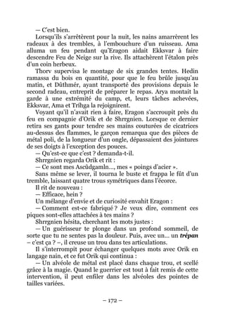 – 172 – 
— C’est bien. 
Lorsqu’ils s’arrêtèrent pour la nuit, les nains amarrèrent les radeaux à des trembles, à l’embouchure d’un ruisseau. Ama alluma un feu pendant qu’Eragon aidait Ekksvar à faire descendre Feu de Neige sur la rive. Ils attachèrent l’étalon près d’un coin herbeux. 
Thorv supervisa le montage de six grandes tentes. Hedin ramassa du bois en quantité, pour que le feu brûle jusqu’au matin, et Dûthmér, ayant transporté des provisions depuis le second radeau, entreprit de préparer le repas. Arya montait la garde à une extrémité du camp, et, leurs tâches achevées, Ekksvar, Ama et Tríhga la rejoignirent. 
Voyant qu’il n’avait rien à faire, Eragon s’accroupit près du feu en compagnie d’Orik et de Shrrgnien. Lorsque ce dernier retira ses gants pour tendre ses mains couturées de cicatrices au-dessus des flammes, le garçon remarqua que des pièces de métal poli, de la longueur d’un ongle, dépassaient des jointures de ses doigts à l’exception des pouces. 
— Qu’est-ce que c’est ? demanda-t-il. 
Shrrgnien regarda Orik et rit : 
— Ce sont mes Ascûdgamln…, mes « poings d’acier ». 
Sans même se lever, il tourna le buste et frappa le fût d’un tremble, laissant quatre trous symétriques dans l’écorce. 
Il rit de nouveau : 
— Efficace, hein ? 
Un mélange d’envie et de curiosité envahit Eragon : 
— Comment est-ce fabriqué ? Je veux dire, comment ces piques sont-elles attachées à tes mains ? 
Shrrgnien hésita, cherchant les mots justes : 
— Un guérisseur te plonge dans un profond sommeil, de sorte que tu ne sentes pas la douleur. Puis, avec un… un trépan – c’est ça ? –, il creuse un trou dans tes articulations. 
Il s’interrompit pour échanger quelques mots avec Orik en langage nain, et ce fut Orik qui continua : 
— Un alvéole de métal est placé dans chaque trou, et scellé grâce à la magie. Quand le guerrier est tout à fait remis de cette intervention, il peut enfiler dans les alvéoles des pointes de tailles variées.  