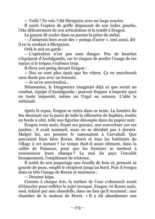 – 173 – 
— Voilà ! Tu vois ? dit Shrrgnien avec un large sourire. 
Il saisit l’espèce de griffe dépassant de son index gauche, l’ôta délicatement de son articulation et la tendit à Eragon. 
Le garçon fit rouler dans sa paume la pièce de métal. 
— J’aimerais bien avoir des « poings d’acier », moi aussi, dit- il en la rendant à Shrrgnien. 
Orik le mit en garde : 
— L’opération n’est pas sans danger. Peu de knurlan s’équipent d’Ascûdgamln, car tu risques de perdre l’usage de tes mains si le trépan s’enfonce trop. 
Il éleva son poing devant Eragon : 
— Nos os sont plus épais que les vôtres. Ça ne marcherait sans doute pas avec un humain. 
— Je m’en souviendrai… 
Néanmoins, le Dragonnier imaginait déjà ce que serait un combat, équipé d’Ascûdgamln ; pouvoir frapper n’importe quoi en toute impunité, même un Urgal en armure. L’idée le séduisait. 
Après le repas, Eragon se retira dans sa tente. La lumière du feu dessinait sur la paroi de toile la silhouette de Saphira, roulée en boule à côté, telle une figurine découpée dans du papier noir. 
Eragon resta assis, fixant ses genoux, une couverture sur ses jambes ; il avait sommeil, mais ne se décidait pas à dormir. Malgré lui, ses pensées le ramenaient à Carvahall. Que pouvaient bien faire Roran, Horst et tous les habitants du village à cet instant ? Le temps était-il assez clément, dans la vallée de Palancar, pour que les fermiers se mettent à ensemencer leurs champs ? Le mal du pays l’envahit brusquement, l’emplissant de tristesse. 
Il sortit de son paquetage une écuelle de bois et, prenant sa gourde de peau, emplit le récipient jusqu’au bord. Puis il évoqua dans sa tête l’image de Roran et murmura : 
— Draumr kópa. 
Comme à chaque fois, la surface de l’eau s’obscurcit avant d’étinceler pour refléter le sujet invoqué. Eragon vit Roran assis, seul, éclairé par une chandelle, dans un lieu qu’il reconnut : une chambre de la maison de Horst. « Il a dû abandonner son  