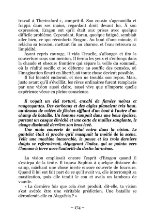 – 174 – 
travail à Therinsford », comprit-il. Son cousin s’agenouilla et frappa dans ses mains, regardant droit devant lui. À son expression, Eragon sut qu’il était aux prises avec quelque difficile problème. Cependant, Roran, quoique fatigué, semblait aller bien, ce qui réconforta Eragon. Au bout d’une minute, il relâcha sa tension, mettant fin au charme, et l’eau retrouva sa limpidité. 
Ayant repris courage, il vida l’écuelle, s’allongea et tira la couverture sous son menton. Il ferma les yeux et s’enfonça dans la chaude et obscure frontière qui sépare la veille du sommeil, où la réalité oscille et se déforme au souffle des pensées, où l’imagination fleurit en liberté, où toute chose devient possible. 
Il fut bientôt endormi, et rien ne troubla son repos. Mais, juste avant qu’il s’éveillât, les rêves ordinaires furent remplacés par une vision aussi claire, aussi vive que n’importe quelle expérience vécue en pleine conscience. 
Il voyait un ciel torturé, envahi de fumées noires et rougeoyantes. Des corbeaux et des aigles planaient très haut, au-dessus de volées de flèches sifflant d’un bout à l’autre d’un champ de bataille. Un homme rampait dans une boue épaisse, portant un casque ébréché et une cotte de mailles sanglante, le visage dissimulé derrière son bras levé. 
Une main couverte de métal entra dans la vision. Le gantelet était si proche qu’il masquait la moitié de la scène. Telle une machine inexorable, le pouce et les trois derniers doigts se refermèrent, dégageant l’index, qui se pointa vers l’homme à terre avec l’autorité du destin lui-même. 
La vision emplissait encore l’esprit d’Eragon quand il s’extirpa de la tente. Il trouva Saphira à quelque distance du camp, mâchant une chose inerte encore couverte de fourrure. Quand il lui eut fait part de ce qu’il avait vu, elle interrompit sa mastication, puis elle tendit le cou et avala un lambeau de viande. 
« La dernière fois que cela s’est produit, dit-elle, ta vision s’est avérée être une véritable prédiction. Une bataille se déroulerait-elle en Alagaësia ? »  