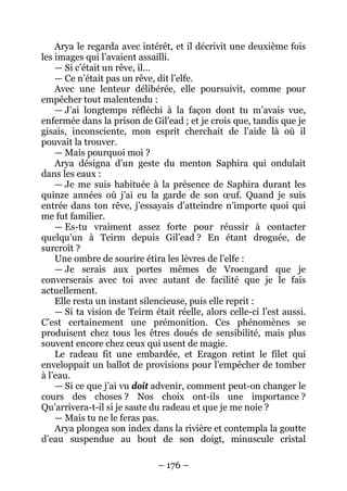 – 176 – 
Arya le regarda avec intérêt, et il décrivit une deuxième fois les images qui l’avaient assailli. 
— Si c’était un rêve, il… 
— Ce n’était pas un rêve, dit l’elfe. 
Avec une lenteur délibérée, elle poursuivit, comme pour empêcher tout malentendu : 
— J’ai longtemps réfléchi à la façon dont tu m’avais vue, enfermée dans la prison de Gil’ead ; et je crois que, tandis que je gisais, inconsciente, mon esprit cherchait de l’aide là où il pouvait la trouver. 
— Mais pourquoi moi ? 
Arya désigna d’un geste du menton Saphira qui ondulait dans les eaux : 
— Je me suis habituée à la présence de Saphira durant les quinze années où j’ai eu la garde de son oeuf. Quand je suis entrée dans ton rêve, j’essayais d’atteindre n’importe quoi qui me fut familier. 
— Es-tu vraiment assez forte pour réussir à contacter quelqu’un à Teirm depuis Gil’ead ? En étant droguée, de surcroît ? 
Une ombre de sourire étira les lèvres de l’elfe : 
— Je serais aux portes mêmes de Vroengard que je converserais avec toi avec autant de facilité que je le fais actuellement. 
Elle resta un instant silencieuse, puis elle reprit : 
— Si ta vision de Teirm était réelle, alors celle-ci l’est aussi. C’est certainement une prémonition. Ces phénomènes se produisent chez tous les êtres doués de sensibilité, mais plus souvent encore chez ceux qui usent de magie. 
Le radeau fit une embardée, et Eragon retint le filet qui enveloppait un ballot de provisions pour l’empêcher de tomber à l’eau. 
— Si ce que j’ai vu doit advenir, comment peut-on changer le cours des choses ? Nos choix ont-ils une importance ? Qu’arrivera-t-il si je saute du radeau et que je me noie ? 
— Mais tu ne le feras pas. 
Arya plongea son index dans la rivière et contempla la goutte d’eau suspendue au bout de son doigt, minuscule cristal  