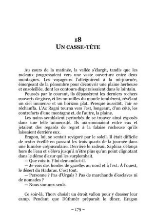 – 179 – 
18 UN CASSE-TÊTE 
Au cours de la matinée, la vallée s’élargit, tandis que les radeaux progressaient vers une vaste ouverture entre deux montagnes. Les voyageurs l’atteignirent à la mi-journée, émergeant de la pénombre pour découvrir une plaine herbeuse et ensoleillée, dont les contours disparaissaient dans le lointain. 
Poussés par le courant, ils dépassèrent les derniers rochers couverts de givre, et les murailles du monde tombèrent, révélant un ciel immense et un horizon plat. Presque aussitôt, l’air se réchauffa. L’Az Ragni tourna vers l’est, longeant, d’un côté, les contreforts d’une montagne et, de l’autre, la plaine. 
Les nains semblaient perturbés de se trouver ainsi exposés dans une telle immensité. Ils marmonnaient entre eux et jetaient des regards de regret à la falaise rocheuse qu’ils laissaient derrière eux. 
Eragon, lui, se sentait revigoré par le soleil. Il était difficile de rester éveillé en passant les trois quarts de la journée dans une lumière crépusculaire. Derrière le radeau, Saphira s’élança hors de l’eau et s’éleva jusqu’à n’être plus qu’un point clignotant dans le dôme d’azur qui les surplombait. 
— Que vois-tu ? lui demanda-t-il. 
— Je vois des hordes de gazelles au nord et à l’est. À l’ouest, le désert du Hadarac. C’est tout. 
— Personne ? Pas d’Urgals ? Pas de marchands d’esclaves ni de nomades ? 
— Nous sommes seuls. 
Ce soir-là, Thorv choisit un étroit vallon pour y dresser leur camp. Pendant que Dûthmér préparait le dîner, Eragon  