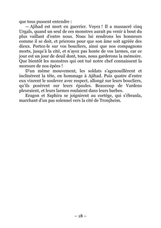 – 18 – 
que tous pussent entendre : 
— Ajihad est mort en guerrier. Voyez ! Il a massacré cinq Urgals, quand un seul de ces monstres aurait pu venir à bout du plus vaillant d’entre nous. Nous lui rendrons les honneurs comme il se doit, et prierons pour que son âme soit agréée des dieux. Portez-le sur vos boucliers, ainsi que nos compagnons morts, jusqu’à la cité, et n’ayez pas honte de vos larmes, car ce jour est un jour de deuil dont, tous, nous garderons la mémoire. Que bientôt les monstres qui ont tué notre chef connaissent la morsure de nos épées ! 
D’un même mouvement, les soldats s’agenouillèrent et inclinèrent la tête, en hommage à Ajihad. Puis quatre d’entre eux vinrent le soulever avec respect, allongé sur leurs boucliers, qu’ils posèrent sur leurs épaules. Beaucoup de Vardens pleuraient, et leurs larmes roulaient dans leurs barbes. 
Eragon et Saphira se joignirent au cortège, qui s’ébranla, marchant d’un pas solennel vers la cité de Tronjheim.  