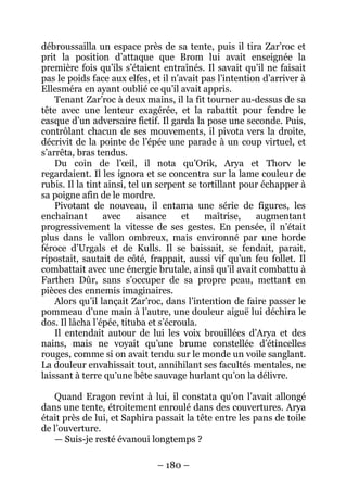 – 180 – 
débroussailla un espace près de sa tente, puis il tira Zar’roc et prit la position d’attaque que Brom lui avait enseignée la première fois qu’ils s’étaient entraînés. Il savait qu’il ne faisait pas le poids face aux elfes, et il n’avait pas l’intention d’arriver à Ellesméra en ayant oublié ce qu’il avait appris. 
Tenant Zar’roc à deux mains, il la fit tourner au-dessus de sa tête avec une lenteur exagérée, et la rabattit pour fendre le casque d’un adversaire fictif. Il garda la pose une seconde. Puis, contrôlant chacun de ses mouvements, il pivota vers la droite, décrivit de la pointe de l’épée une parade à un coup virtuel, et s’arrêta, bras tendus. 
Du coin de l’oeil, il nota qu’Orik, Arya et Thorv le regardaient. Il les ignora et se concentra sur la lame couleur de rubis. Il la tint ainsi, tel un serpent se tortillant pour échapper à sa poigne afin de le mordre. 
Pivotant de nouveau, il entama une série de figures, les enchaînant avec aisance et maîtrise, augmentant progressivement la vitesse de ses gestes. En pensée, il n’était plus dans le vallon ombreux, mais environné par une horde féroce d’Urgals et de Kulls. Il se baissait, se fendait, parait, ripostait, sautait de côté, frappait, aussi vif qu’un feu follet. Il combattait avec une énergie brutale, ainsi qu’il avait combattu à Farthen Dûr, sans s’occuper de sa propre peau, mettant en pièces des ennemis imaginaires. 
Alors qu’il lançait Zar’roc, dans l’intention de faire passer le pommeau d’une main à l’autre, une douleur aiguë lui déchira le dos. Il lâcha l’épée, tituba et s’écroula. 
Il entendait autour de lui les voix brouillées d’Arya et des nains, mais ne voyait qu’une brume constellée d’étincelles rouges, comme si on avait tendu sur le monde un voile sanglant. La douleur envahissait tout, annihilant ses facultés mentales, ne laissant à terre qu’une bête sauvage hurlant qu’on la délivre. 
Quand Eragon revint à lui, il constata qu’on l’avait allongé dans une tente, étroitement enroulé dans des couvertures. Arya était près de lui, et Saphira passait la tête entre les pans de toile de l’ouverture. 
— Suis-je resté évanoui longtemps ?  