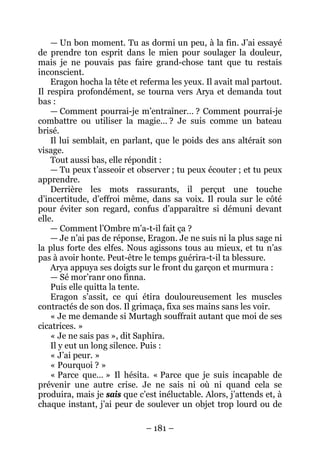 – 181 – 
— Un bon moment. Tu as dormi un peu, à la fin. J’ai essayé de prendre ton esprit dans le mien pour soulager la douleur, mais je ne pouvais pas faire grand-chose tant que tu restais inconscient. 
Eragon hocha la tête et referma les yeux. Il avait mal partout. Il respira profondément, se tourna vers Arya et demanda tout bas: 
— Comment pourrai-je m’entraîner… ? Comment pourrai-je combattre ou utiliser la magie… ? Je suis comme un bateau brisé. 
Il lui semblait, en parlant, que le poids des ans altérait son visage. 
Tout aussi bas, elle répondit : 
— Tu peux t’asseoir et observer ; tu peux écouter ; et tu peux apprendre. 
Derrière les mots rassurants, il perçut une touche d’incertitude, d’effroi même, dans sa voix. Il roula sur le côté pour éviter son regard, confus d’apparaître si démuni devant elle. 
— Comment l’Ombre m’a-t-il fait ça ? 
— Je n’ai pas de réponse, Eragon. Je ne suis ni la plus sage ni la plus forte des elfes. Nous agissons tous au mieux, et tu n’as pas à avoir honte. Peut-être le temps guérira-t-il ta blessure. 
Arya appuya ses doigts sur le front du garçon et murmura : 
— Sé mor’ranr ono finna. 
Puis elle quitta la tente. 
Eragon s’assit, ce qui étira douloureusement les muscles contractés de son dos. Il grimaça, fixa ses mains sans les voir. 
« Je me demande si Murtagh souffrait autant que moi de ses cicatrices. » 
« Je ne sais pas », dit Saphira. 
Il y eut un long silence. Puis : 
« J’ai peur. » 
« Pourquoi ? » 
« Parce que… » Il hésita. « Parce que je suis incapable de prévenir une autre crise. Je ne sais ni où ni quand cela se produira, mais je sais que c’est inéluctable. Alors, j’attends et, à chaque instant, j’ai peur de soulever un objet trop lourd ou de  