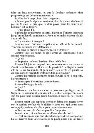 – 182 – 
faire un faux mouvement, et que la douleur revienne. Mon propre corps est devenu un ennemi. » 
Saphira émit un profond bruit de gorge : 
« Je n’ai pas de réponse, moi non plus. La vie est douleur et plaisir. Si c’est le prix que tu dois payer pour tes heures de bonheur, est-ce trop ? » 
— Oui ! aboya-t-il. 
Il rejeta les couvertures et sortit. Il avança d’un pas incertain jusqu’au milieu du campement. Arya et les nains étaient réunis autour du feu. 
— Il y a encore à manger ? 
Sans un mot, Dûthmér emplit une écuelle et la lui tendit. Thorv lui demanda avec déférence ; 
— Te sens-tu mieux, à présent, Tueur d’Ombre ? 
Comme tous les nains, ce qu’il avait vu l’emplissait d’une crainte respectueuse. 
— Ça va. 
— Tu portes un lourd fardeau, Tueur d’Ombre. 
Eragon lui jeta un regard noir, retourna vers les tentes et s’assit dans l’obscurité. Il sentait la proximité de Saphira, mais elle le laissa tranquille. Il jura entre ses dents et planta sa cuillère dans le ragoût de Dûthmér d’un geste rageur. 
Comme il avalait la première bouchée, Orik surgit à son côté, l’air contrarié : 
— Tu n’as pas à les traiter de cette façon. 
Eragon dévisagea le nain : 
— Quoi ? 
— Thorv et ses hommes sont là pour vous protéger, toi et Saphira. Ils donneront leur vie, s’il le faut, et compteront alors sur toi pour leur assurer leurs funérailles sacrées, ne l’oublie pas ! 
Eragon retint une réplique acerbe et laissa son regard errer sur la sombre surface de la rivière – cette eau qui court sans cesse, qui jamais ne s’arrête – pour tenter de se calmer : 
— Tu as raison. Je n’aurais pas dû m’emporter. 
Le nain sourit et ses dents étincelèrent dans la nuit : 
— C’est une leçon que tout chef doit apprendre. Hrothgar me l’a fait rentrer dans la tête à coups de poing après que j’ai lancé  