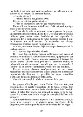 – 183 – 
ma botte à un nain qui avait abandonné sa hallebarde à un endroit où on risquait de marcher dessus. 
— L’as-tu atteint ? 
— Je lui ai cassé le nez, gloussa Orik. 
Eragon ne put s’empêcher de rire : 
— Je m’en souviendrai pour ne pas réagir comme toi. 
Il entendit un tintement métallique : Orik extrayait quelque chose d’une bourse de cuir. 
— Tiens, dit le nain en déposant dans la paume du garçon une ribambelle de petits maillons d’or. C’est un puzzle que nous utilisons pour tester notre dextérité et nos capacités de déduction. Il y a huit anneaux. Si tu les disposes comme il faut, ils forment un seul anneau. Ce casse-tête me change efficacement les idées quand j’ai un problème. 
— Merci, murmura Eragon, déjà captivé par la complexité de la chaîne dorée. 
— Tu pourras le garder si tu réussis. 
De retour dans sa tente, Eragon s’allongea à plat ventre et examina les maillons à la faible lumière du feu, qui pénétrait par l’ouverture de toile. Quatre anneaux passaient à travers les quatre autres. Chacun était poli sur la première moitié, et présentait un décrochement asymétrique sur la seconde, à l’endroit où on pouvait l’entrelacer avec la suite des maillons. 
Eragon essaya diverses configurations, et se trouva rapidement mis en échec par une simple évidence : il paraissait impossible de disposer en parallèle les deux ensembles d’anneaux de façon à les placer côte à côte. 
Absorbé par ce défi, il oublia le tourment de la peur. 
Le garçon s’éveilla peu avant l’aube. Frottant ses yeux ensommeillés, il écarta l’ouverture de la tente, s’étira. Son souffle se condensait en une buée blanche dans l’air froid du matin. Il salua Shrrgnien, qui montait la garde près du feu, courut à la rivière et se lava le visage. Le choc glacé de l’eau le fit grimacer. 
Ayant repéré mentalement Saphira, il alla prendre Zar’roc, la passa à sa ceinture, et se dirigea, guidé par l’esprit de la dragonne, vers un bosquet de hêtres en bordure de l’Az Ragni. Il  