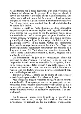 – 184 – 
fut vite trempé par la rosée dégouttant d’un enchevêtrement de buissons qui obstruaient le passage. Il se fraya un chemin à travers les ramures et déboucha sur la plaine silencieuse. Une colline ronde s’élevait devant lui. Au sommet, telles deux statues antiques, se tenaient Arya et Saphira. Elles étaient tournées vers l’est, où une vague lueur montant dans le ciel teintait d’ambre les herbes de la prairie. 
Lorsque la clarté de l’aube illumina les deux silhouettes, Eragon se rappela comment Saphira avait regardé le soleil se lever, perchée sur la colonne de son lit, quelques heures après être sortie de son oeuf. Avec ses yeux perçants étincelant sous l’arcade osseuse, l’arc féroce de son cou, et la souple puissance que soulignait chaque ligne de son corps, elle lui évoquait un gigantesque épervier ou un faucon. C’était une chasseresse, dans toute la sauvage beauté du mot. Les traits fins d’Arya et sa grâce de panthère s’accordaient parfaitement à la présence de la dragonne, à son côté. Tout, dans leur maintien, les accordait l’une à l’autre tandis qu’elles étaient là, debout, baignées par la lumière du petit matin. 
Un frémissement de joie et de respectueuse admiration parcourut le dos d’Eragon. Il avait part à ça, en tant que Dragonnier. Parmi toutes les merveilles de l’Alagaësia, il avait eu la chance insigne d’être associé à ça. Cette pensée lui fit monter les larmes aux yeux ; un sourire exalté illumina son visage ; tous ses doutes, toutes ses peurs se dissolvaient dans une bouffée de pure émotion. 
Toujours souriant, il monta sur la colline et vint se placer près de Saphira pour assister à la naissance du jour. 
Arya le regarda. Eragon rencontra ce regard, et son coeur fit une embardée. Il s’empourpra sans savoir pourquoi, prenant conscience d’une soudaine connivence avec elle ; il sut qu’elle le comprenait mieux que quiconque, à l’exception de Saphira. Jamais il n’avait ressenti un tel trouble auparavant ; il en était bouleversé. 
Sur le radeau, Eragon passa le reste de la journée à se remémorer cet instant, ce qui lui arrachait des sourires involontaires et remuait en lui un mélange d’impressions  