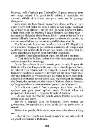 – 185 – 
bizarres, qu’il n’arrivait pas à identifier. Il passa presque tout son temps adossé à la paroi de la cabine, à manipuler les anneaux d’Orik et à laisser ses yeux errer sur le paysage changeant. 
Vers midi, ils franchirent l’ouverture d’une vallée, et une autre rivière vint mêler ses eaux à celles de l’Az Ragni, doublant sa largeur et sa vitesse. Tout ce que les nains pouvaient faire, c’était maintenir les radeaux à égale distance des deux rives – maintenant éloignées d’une bonne lieue – pour éviter qu’ils ne soient ballottés comme des épaves par la violence du courant, et entrent en collision avec les troncs qui dérivaient çà et là. 
Une lieue après la jonction des deux rivières, l’Az Ragni vira vers le nord et longea un pic solitaire environné de nuages, qui se dressait en dehors de la masse des Beors, telle une tour de garde gigantesque bâtie là pour surveiller les plaines. 
Les nains s’inclinèrent devant le pic, et Orik dit à Eragon : 
— C’est Moldûn le Fier, la dernière vraie montagne que nous croiserons pendant ce voyage. 
Quand les radeaux furent amarrés pour la nuit, Eragon vit Orik déballer une longue boîte noire, incrustée de perles fines, de rubis et d’un entrelacs de fils d’argent. Le nain fit claquer un fermoir et souleva le couvercle, révélant un arc sans corde posé sur une garniture de velours rouge. Le corps de l’arc était noir, décoré à l’or fin d’un dessin compliqué, représentant des vignes, des fleurs, des animaux et des runes. C’était un objet si luxueux qu’Eragon se demanda comment on pouvait oser s’en servir. 
Orik mit une corde à l’arc – presque aussi haut que lui, quoique pas plus grand qu’une arme d’enfant selon les proportions humaines –, repoussa la boîte et déclara : 
— Je vais nous chercher un peu de viande fraîche. Je serai de retour dans une heure. 
Sur ce, il disparut dans les buissons. Thorv poussa un grognement désapprobateur, mais ne fit pas un geste pour le retenir. 
Fidèle à sa parole, Orik revint avec une paire d’oies à long cou. 
—J’en ai trouvé toute une bande perchée sur un arbre, dit-il en jetant les volailles à Dûthmér.  